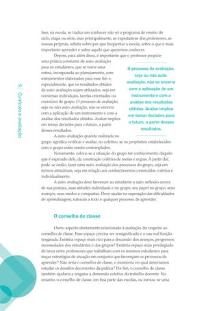 Isso, na escola, se traduz em conhecer não só o programa de ensino do
                        ciclo, etapa ou série, mas principalmente, as expectativas dos professores, as
                        nossas próprias, refletir sobre por que freqüentar a escola, sobre o que é mais
                        importante aprender e sobre aquilo que queremos conhecer.
                                 Depois, para além disso, é importante que o professor propicie
                        uma prática constante de auto-avaliação
                        para os estudantes, que se torne uma                   O processo de avaliação,
                        rotina, incorporada ao planejamento, com
                                                                                    seja ou não auto-
                        instrumentos elaborados para esse fim e,
                        especialmente, que os resultados obtidos
                                                                              avaliação, não se encerra
  3
                        da auto-avaliação sejam utilizados, seja em             com a aplicação de um
Currículo e avaliação




                        conversas individuais, tarefas orientadas ou              instrumento e com a
                        exercícios de grupo. O processo de avaliação,            análise dos resultados
                        seja ou não auto-avaliação, não se encerra              obtidos. Avaliar implica
                        com a aplicação de um instrumento e com a
                                                                               em tomar decisões para
                        análise dos resultados obtidos. Avaliar implica
                                                                                o futuro, a partir desses
                        em tomar decisões para o futuro, a partir
                        desses resultados.                                             resultados.
                                 A auto-avaliação quando realizada no
                        grupo significa verificar e avaliar, no coletivo, se os propósitos estabelecidos
                        com o grupo estão sendo contemplados.
                                 Novamente, coloca-se a situação do grupo ter conhecimento daquilo
                        que é esperado dele, da construção coletiva de metas e regras. A partir daí,
                        pode-se então, fazer uma auto-avaliação dos processos do grupo, seja em
                        termos atitudinais, seja em relação aos conhecimentos construídos coletiva e
                        individualmente.
                                 A auto-avaliação deve favorecer ao estudante a auto-reflexão acerca
                        de sua postura, suas atitudes individuais e no grupo, seu papel no grupo, seus
                        avanços, seus medos e conquistas. Deve ajudar na superação das dificuldades
                        de aprendizagem, naturais a todo e qualquer processo de aprender.



                               O conselho de classe

                                Outro aspecto diretamente relacionado à avaliação diz respeito ao
                        conselho de classe. Esse espaço precisa ser ressignificado e a sua real função
                        resgatada. Existiria espaço mais rico para a discussão dos avanços, progressos,
                        necessidades dos estudantes e dos grupos? Existiria espaço mais privilegiado
                        de troca entre professores que trabalham com os mesmos estudantes para
                        traçar estratégias de atuação em conjunto que favoreçam os processos de
                        aprender? Não seria o conselho de classe, o momento no qual deveríamos
                        estudar os desafios decorrentes da prática? Por fim, o conselho de classe
                        também ajudaria a resgatar a dimensão coletiva do trabalho docente. No
                        entanto, o conselho de classe, em boa parte das escolas, ou tornou-se uma
 