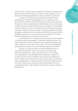 récita de notas e conceitos, palco de lamúrias e reclamações ou, simplesmente,
inexiste. Acontecendo dessa forma, o conselho de classe coaduna-se com a
perspectiva da avaliação classificatória e seletiva, perdendo seu potencial.
        O espaço do conselho de classe poderia estar destinado a traçar
estratégias para as intervenções pedagógicas com os estudantes, com os
grupos. Poderia também se constituir em espaço de estudo e discussão acerca
de questões teóricas que ajudariam na reflexão docente sobre os desafios que
o cotidiano escolar nos impõe: violência escolar, estudantes com necessidades
educativas especiais, as formas e procedimentos de avaliação dos professores,
construção coletiva de ações que levariam a uma maior qualidade do trabalho         3
pedagógico, avaliação das metas e princípios estabelecidos no projeto político-




                                                                                  Indagações sobre currículo
pedagógico da escola e sua concretização junto aos estudantes e às turmas,
formas de relacionamento da escola com as famílias etc.
        Como transformar o conselho de classe em um momento de integração
e discussão do processo pedagógico? É importante lembrar que para ser um
espaço de discussão coletiva, é importante que os professores planejem suas
ações e práticas de forma coletiva, desde o início. Como traçar estratégias de
encaminhamento conjuntas se as ações não são planejadas em conjunto?
        Para isso, o conselho de classe, no ensino fundamental, deve ser
convocado periodicamente, visto como momento de interação entre
professores, planejamento, estudo e decisões acerca de como trabalhar
com as dificuldades e as possibilidades apresentadas pelos estudantes. O
conselho não deve mais ser entendido como momento de fechamento de
notas e decisões acerca da aprovação ou reprovação de alunos. É também um
espaço privilegiado para o resgate da dimensão coletiva do trabalho docente.
O conselho existe para que as decisões sejam compartilhadas. Mas como
compartilhar decisões, se não estivermos a par de todo o processo, desde seu
planejamento?
 