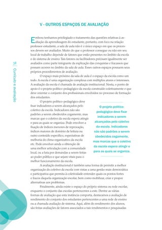 V - OUTROS ESPAÇOS DE AVALIAÇãO


                        E   mbora tenhamos privilegiado o tratamento das questões relativas à av-
                            aliação da aprendizagem do estudante, portanto, com foco na relação
                        professor-estudante, a sala de aula não é o único espaço em que os proces-
                        sos devem ser avaliados. Muito do que o professor consegue ou não em seu
                        local de trabalho depende de fatores que estão presentes no âmbito da escola
                        e do sistema de ensino. Tais fatores ou facilitadores precisam igualmente ser
  3                    avaliados como parte integrante da explicação das conquistas e fracassos que
                        possam ocorrer no âmbito da sala de aula. Esses outros espaços possuem seus
Currículo e avaliação




                        próprios procedimentos de avaliação.
                                O espaço mais próximo da sala de aula é o espaço da escola como um
                        todo. A escola é uma organização complexa com múltiplos atores e interesses.
                        A avaliação da escola é chamada de avaliação institucional. Nesta, o ponto de
                        apoio é o projeto político-pedagógico da escola construído coletivamente e que
                        deve orientar o conjunto dos profissionais envolvidos no processo de formação
                        dos estudantes.
                                O projeto político-pedagógico deve
                        fixar indicadores a serem alcançados pelo                 O projeto político-
                        coletivo da escola. Indicadores não são
                                                                               pedagógico deve fixar
                        padrões a serem obedecidos cegamente, mas
                                                                                indicadores a serem
                        marcas que o coletivo da escola espera atingir
                        e para as quais se organiza. Pode envolver a          alcançados pelo coletivo
                        fixação de índices menores de reprovação,              da escola. Indicadores
                        índices maiores de domínio de leitura ou             não são padrões a serem
                        outro conteúdo específico, expectativas de            obedecidos cegamente,
                        melhoria do clima organizativo da escola
                                                                            mas marcas que o coletivo
                        etc. Pode envolver ainda a obtenção de
                                                                             da escola espera atingir e
                        uma melhor articulação com a comunidade
                        local, ou a luta por demandas a serem feitas         para as quais se organiza.
                        ao poder público e que sejam vitais para o
                        melhor funcionamento da escola.
                                A avaliação institucional é também uma forma de permitir a melhor
                        organização do coletivo da escola com vistas a uma gestão mais democrática
                        e participativa que permita à coletividade entender quais os pontos fortes
                        e fracos daquela organização escolar, bem como mobilizar, criar e propor
                        alternativas aos problemas.
                                Finalmente, ainda existe o espaço do próprio sistema ou rede escolar,
                        enquanto o conjunto das escolas pertencentes a este. Dentre as várias
                        formas de avaliação que esta instância comporta, destacamos a avaliação de
                        rendimento do conjunto dos estudantes pertencentes a uma rede de ensino
                        ou a chamada avaliação de sistema. Aqui, além do rendimento dos alunos,
                        são feitas avaliações de fatores associados a tais rendimentos e pesquisadas
 
