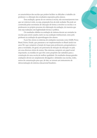 as características das escolas que podem facilitar ou dificultar o trabalho do
professor e a obtenção dos resultados esperados pelos alunos.
         Essa avaliação, apesar de ser externa à escola, não necessariamente tem
que ser externa à rede, ou seja, preparada fora da rede avaliada. Ela pode ser
construída pelas secretarias de educação de forma a envolver as escolas e os
professores no próprio processo de elaboração da avaliação, de maneira que
esta seja realizada com legitimidade técnica e política.
         Os resultados obtidos na avaliação de sistema devem ser enviados às
escolas para serem usados, tanto na sua avaliação institucional, como pelo
professor na avaliação da aprendizagem dos alunos.                                   3
         E por fim, temos os sistemas de avaliações nacionais como SAEB, Prova




                                                                                   Indagações sobre currículo
Brasil, Enem, Enade, que passaram a ser implementados no Brasil ainda nos
anos 90 e que cumprem a função de traçar para professores, pesquisadores e
para a sociedade, em geral, um panorama da situação da educação no país,
em seus diversos níveis de ensino. Tais sistemas cumprem um papel social
importante, na medida em que têm como propósito dar subsídios para a
construção de uma escola de melhor qualidade. Os resultados dessas grandes
avaliações devem ser amplamente divulgados e debatidos nas escolas, redes,
meios de comunicação para que, de fato, se tornem um instrumento de
democratização do sistema educacional brasileiro.
 