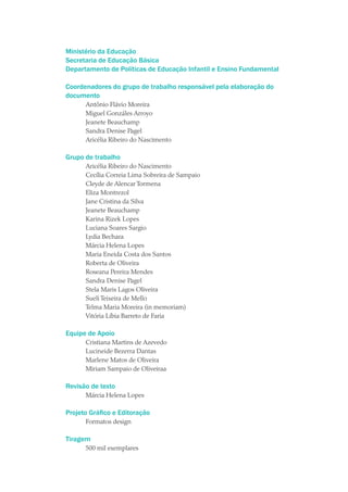Ministério da Educação
Secretaria de Educação Básica
Departamento de Políticas de Educação Infantil e Ensino Fundamental

Coordenadores do grupo de trabalho responsável pela elaboração do
documento
      Antônio Flávio Moreira
      Miguel Gonzáles Arroyo
      Jeanete Beauchamp
      Sandra Denise Pagel
      Aricélia Ribeiro do Nascimento

Grupo de trabalho
      Aricélia Ribeiro do Nascimento
      Cecília Correia Lima Sobreira de Sampaio
      Cleyde de Alencar Tormena
      Eliza Montrezol
      Jane Cristina da Silva
      Jeanete Beauchamp
      Karina Rizek Lopes
      Luciana Soares Sargio
      Lydia Bechara
      Márcia Helena Lopes
      Maria Eneida Costa dos Santos
      Roberta de Oliveira
      Roseana Pereira Mendes
      Sandra Denise Pagel
      Stela Maris Lagos Oliveira
      Sueli Teixeira de Mello
      Telma Maria Moreira (in memoriam)
      Vitória Líbia Barreto de Faria

Equipe de Apoio
      Cristiana Martins de Azevedo
      Lucineide Bezerra Dantas
      Marlene Matos de Oliveira
      Miriam Sampaio de Oliveiraa

Revisão de texto
      Márcia Helena Lopes

Projeto Gráfico e Editoração
      Formatos design

Tiragem
      500 mil exemplares
 