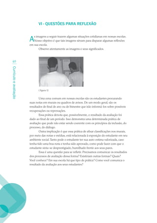 VI - QUESTÕES PARA REFLEXãO


                        A  s imagens a seguir trazem algumas situações cotidianas em nossas escolas.
                           Nosso objetivo é que tais imagens sirvam para disparar algumas reflexões
                        em sua escola.
                               Observe atentamente as imagens e seus significados.



  40
Currículo e avaliação




                               ( figura 1)


                                Uma cena comum em nossas escolas são os estudantes procurando
                        suas notas em murais ou quadros de avisos. De um modo geral, são os
                        resultados de final de ano ou de bimestre que irão informá-los sobre possíveis
                        recuperações ou reprovações.
                                Essa prática denota que, possivelmente, o resultado da avaliação foi
                        dado ao final de um período. Isso demonstra uma determinada prática de
                        avaliação que pode não estar sendo coerente com os princípios da inclusão, do
                        processo, do diálogo.
                                Outra implicação é que essa prática de afixar classificações nos murais,
                        por meio das notas e médias, está relacionada à exposição do estudante em seu
                        ambiente social. Tanto pode o estudante ter sua auto-estima valorizada, caso
                        tenha tido uma boa nota e tenha sido aprovado, como pode fazer com que o
                        estudante sinta-se desprestigiado, humilhado frente aos seus pares.
                                Essa é uma questão para se refletir. Precisamos comunicar os resultados
                        dos processos de avaliação dessa forma? Existiriam outras formas? Quais?
                        Você conhece? Em sua escola há que tipo de prática? Como você comunica o
                        resultado da avaliação aos seus estudantes?
 