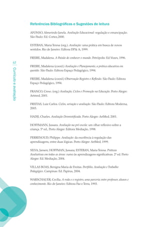 Referências Bibliográficas e Sugestões de leitura

                        AFONSO, Almerindo Janela. Avaliação Educacional: regulação e emancipação.
                        São Paulo: Ed. Cortez,2000.

                        ESTEBAN, Maria Teresa (org.). Avaliação: uma prática em busca de novos
                        sentidos. Rio de Janeiro: Editora DP A, 1999.

                        FREIRE, Madalena. A Paixão de conhecer o mundo. Petrópolis: Ed. Vozes, 1996.
  42
                        FREIRE, Madalena (coord.) Avaliação e Planejamento, a prática educativa em
Currículo e avaliação




                        questão. São Paulo: Editora Espaço Pedagógico, 1994.

                        FREIRE, Madalena (coord.) Observação Registro e Reflexão. São Paulo: Editora
                        Espaço Pedagógico, 1994.

                        FRANCO, Creso. (org.) Avaliação, Ciclos e Promoção na Educação. Porto Alegre:
                        Artmed, 2001.

                        FREITAS, Luiz Carlos. Ciclos, seriação e avaliação. São Paulo: Editora Moderna,
                        2003.

                        HADJI, Charles. Avaliação Desmistificada. Porto Alegre: ArtMed, 2001.

                        HOFFMANN, Jussara. Avaliação na pré-escola: um olhar reflexivo sobre a
                        criança. 5ª ed., Porto Alegre: Editora Mediação, 1998.

                        PERRENOUD, Philippe. Avaliação: da excelência à regulação das
                        aprendizagens, entre duas lógicas. Porto Alegre: ArtMed, 1999.

                        SILVA, Jansen; HOFFMAN, Jussara; ESTEBAN, Maria Teresa. Práticas
                        Avaliativas em todas as áreas: rumo às aprendizagens significativas. 2ª ed. Porto
                        Alegre: Ed. Mediação, 2004.

                        VILLAS BOAS, Benigna Maria de Freitas. Portfólio, Avaliação e Trabalho
                        Pedagógico. Campinas: Ed. Papirus, 2004.

                        WARSCHAUER, Cecília. A roda e o registro, uma parceria entre professor, alunos e
                        conhecimento. Rio de Janeiro: Editora Paz e Terra, 1993.
 