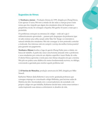 Sugestões de filmes

1) Nenhum a menos – Produção chinesa de 1999, dirigida por Zhang Yimou.
Com apenas 13 anos, Wei tem a missão de dar aulas a crianças pouco mais
novas que ela e impedir que algum dos estudantes deixe de freqüentar a
paupérrima escola. Se conseguir a façanha, Wei ganha 10 yuans a mais que o
prometido.
Os problemas começam na estrutura do colégio - onde até o giz é
milimetricamente aproveitado -, passam pelo despreparo da professora (que
só sabe ensinar uma velha canção sobre Mao Tsé-Tung) e se estendem à              43
natural rebeldia dos estudantes. Wei não consegue (e nem pretende) controlar




                                                                                Indagações sobre currículo
a molecada. Seu interesse está em cumprir o serviço da melhor forma possível
para garantir seu pagamento.
Nenhum a Menos focaliza a fuga do garoto Zhang Huike para a cidade, em
busca de trabalho. A partir daí, nasce uma honesta amizade entre a professora
e seus estudantes por conta de um objetivo específico: trazer Huike de volta.
O diretor Yimou aproveita o mote para criar ótimas situações em que a menina
Wei põe em prática uma didática de ensino fundamentada na troca, no diálogo,
convocando a garotada para resolver aquele problema real.



2) O Sorriso de Monalisa, produção americana de 2003, dirigida por Mike
Newell.
Katharine Watson (Julia Roberts) é uma recém-graduada professora que
consegue emprego no conceituado colégio Wellesley, para lecionar aulas de
História da Arte. Incomodada com o conservadorismo da sociedade e do
próprio colégio em que trabalha, Katharine decide lutar contra essas normas e
acaba inspirando suas alunas a enfrentarem os desafios da vida.
 