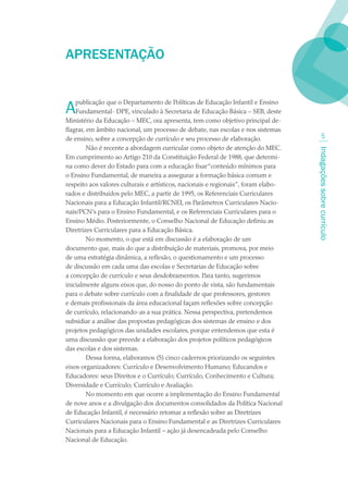 APRESENTAÇãO


A   publicação que o Departamento de Políticas de Educação Infantil e Ensino
    Fundamental- DPE, vinculado à Secretaria de Educação Básica – SEB, deste
Ministério da Educação – MEC, ora apresenta, tem como objetivo principal de-
flagrar, em âmbito nacional, um processo de debate, nas escolas e nos sistemas
de ensino, sobre a concepção de currículo e seu processo de elaboração.                    
         Não é recente a abordagem curricular como objeto de atenção do MEC.




                                                                                    Indagações sobre currículo
Em cumprimento ao Artigo 210 da Constituição Federal de 1988, que determi-
na como dever do Estado para com a educação fixar “conteúdo mínimos para
o Ensino Fundamental, de maneira a assegurar a formação básica comum e
respeito aos valores culturais e artísticos, nacionais e regionais”, foram elabo-
rados e distribuídos pelo MEC, a partir de 1995, os Referenciais Curriculares
Nacionais para a Educação Infantil/RCNEI, os Parâmetros Curriculares Nacio-
nais/PCN’s para o Ensino Fundamental, e os Referenciais Curriculares para o
Ensino Médio. Posteriormente, o Conselho Nacional de Educação definiu as
Diretrizes Curriculares para a Educação Básica.
         No momento, o que está em discussão é a elaboração de um
documento que, mais do que a distribuição de materiais, promova, por meio
de uma estratégia dinâmica, a reflexão, o questionamento e um processo
de discussão em cada uma das escolas e Secretarias de Educação sobre
a concepção de currículo e seus desdobramentos. Para tanto, sugerimos
inicialmente alguns eixos que, do nosso do ponto de vista, são fundamentais
para o debate sobre currículo com a finalidade de que professores, gestores
e demais profissionais da área educacional façam reflexões sobre concepção
de currículo, relacionando-as a sua prática. Nessa perspectiva, pretendemos
subsidiar a análise das propostas pedagógicas dos sistemas de ensino e dos
projetos pedagógicos das unidades escolares, porque entendemos que esta é
uma discussão que precede a elaboração dos projetos políticos pedagógicos
das escolas e dos sistemas.
         Dessa forma, elaboramos (5) cinco cadernos priorizando os seguintes
eixos organizadores: Currículo e Desenvolvimento Humano; Educandos e
Educadores: seus Direitos e o Currículo; Currículo, Conhecimento e Cultura;
Diversidade e Currículo; Currículo e Avaliação.
         No momento em que ocorre a implementação do Ensino Fundamental
de nove anos e a divulgação dos documentos consolidados da Política Nacional
de Educação Infantil, é necessário retomar a reflexão sobre as Diretrizes
Curriculares Nacionais para o Ensino Fundamental e as Diretrizes Curriculares
Nacionais para a Educação Infantil – ação já desencadeada pelo Conselho
Nacional de Educação.
 