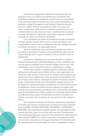 A liberdade de organização conferida aos sistemas por meio da
               legislação vincula-se à existência de diretrizes que os orientem e lhes
               possibilitem a definição de conteúdos de conhecimento em conformidade
               à base nacional comum do currículo, bem como à parte diversificada, como
               estabelece o Artigo 26 da vigente Lei de Diretrizes e Bases da Educação
               Nacional – LDB nº 9.394, 20 de dezembro de 1996: “Os currículos do
               ensino fundamental e médio devem ter uma base nacional comum, a ser
               complementada, em cada sistema de ensino e estabelecimento escolar, por
               uma parte diversificada, exigida pelas características regionais e locais da
              sociedade, da cultura, da economia e da clientela”.
                       Com a perspectiva de atender aos desafios postos pelas orientações
Apresentação




               e normas vigentes, é preciso olhar de perto a escola, seus sujeitos, suas
               complexidades e rotinas e fazer as indagações sobre suas condições concretas,
               sua história, seu retorno e sua organização interna.
                       Torna-se fundamental, com essa discussão, permitir que todos os
               envolvidos se questionem e busquem novas possibilidades sobre currículo:
               o que é? Para que serve? A quem se destina? Como se constrói? Como se
               implementa?
                       Levando em consideração que o processo educativo é complexo e
               fortemente marcado pelas variáveis pedagógicas e sociais, entendemos que
               esse não pode ser analisado fora de interação dialógica entre escola e vida,
               considerando o desenvolvimento humano, o conhecimento e a cultura.
                       Partindo dessa reflexão, convidamos gestores, professores e demais
               profissionais da educação para um debate sobre os eixos organizadores do
               documento sobre currículo. O fato de termos chamado estes estudiosos para
               elaborarem os textos significa haver entre eles pontos de aproximação como,
               por exemplo, escola inclusiva, valorização dos sujeitos do processo educativo,
               cultura, conhecimento formal como eixo fundante, avaliação inclusiva. Por
               privilegiarmos o pensamento plural, reconhecemos nos textos também pontos
               de afastamento. Assim, será possível encontrar algumas concepções sobre
               currículo não necessariamente concordantes entre si. É justamente divulgando
               parte dessa pluralidade que o MEC contribui com a discussão. Há diversidade
               nas reflexões teóricas, porque há diversidade de projetos curriculares nos
               sistemas, nas escolas. Esse movimento, do nosso ponto de vista, enriquece o
               debate.
                       Em um primeiro momento, foi solicitado a profissionais, diretamente
               envolvidos com a questão curricular junto aos sistemas de ensino, indicados
               pelo/a UNDIME, CONSED, SEESP/MEC, SECAD/MEC, CONPEB/MEC,
               REDE/MEC, que respondessem à seguinte questão: que interrogações sobre
               currículo deveriam constar em um texto sobre esse tema? Posteriormente,
               esses profissionais efetuaram a leitura dos textos preliminares elaborados pelos
               autores do GT CURRÍCULO, visando a responder a uma segunda questão:
               como os textos respondem às interrogações levantadas? Foi solicitado ainda
               que apresentassem lacunas detectadas nos textos e contribuições. Coube à
 