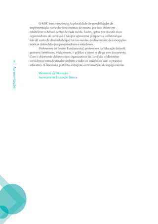 O MEC tem consciência da pluralidade de possibilidades de
               implementação curricular nos sistemas de ensino, por isso insiste em
               estabelecer o debate dentro de cada escola. Assim, optou por discutir eixos
               organizadores do currículo e não por apresentar perspectiva unilateral que
               não dê conta da diversidade que há nas escolas, da diversidade de concepções
               teóricas defendidas por pesquisadores e estudiosos.
                       Professores do Ensino Fundamental, professores da Educação Infantil,
               gestores constituem, inicialmente, o público a quem se dirige este documento.
               Com o objetivo de debater eixos organizativos do currículo, o Ministério
              considera o texto destinado também a todos os envolvidos com o processo
               educativo. A discussão, portanto, extrapola a circunscrição do espaço escolar.
Apresentação




                      Ministério da Educação
                      Secretaria de Educação Básica
 