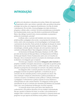 INTRODUÇãO


C    oletivos de educadores e educadoras de escolas e Redes vêm expressando
     inquietações sobre o que ensinar e aprender, sobre que práticas educativas
privilegiar nas escolas, nos congressos de professores e nos dias de estudo
e planejamento. Por seu lado, a teoria pedagógica tem dado relevância a
pesquisas e reflexão sobre o currículo: há teoria acumulada para reorientações              
bem fundamentadas, teoria a que têm direito os profissionais da Educação




                                                                                     Indagações sobre currículo
Básica. Que diálogo é possível entre a teoria acumulada e as propostas e
práticas de reorientação curricular?
         A reflexão sobre o currículo está instalada como tema central nos
projetos político-pedagógicos das escolas e nas propostas dos sistemas de
ensino, assim como nas pesquisas, na teoria pedagógica e na formação inicial
e permanente dos docentes. Neste período de ampliação da duração do ensino
fundamental, em que são discutidas questões de tempo-espaço, avaliação,
metodologias, conteúdo, gestão, formação, não seria oportuno repensar os
currículos na Educação Básica? Que indagações motivam esse repensar?
         As Secretarias de Educação Municipais, Estaduais e do DF, o MEC,
por meio da Secretaria de Educação Básica e do Departamento de Políticas
de Educação Infantil e Ensino Fundamental, assim como os Conselhos de
Educação, vêm se mostrando sensíveis aos projetos de reorientação curricular,
às diretrizes e às indagações que os inspiram.
         Os textos que compõem o documento Indagações sobre Currículo se
propõem a trabalhar concepções educacionais e a responder às questões postas
pelos coletivos das escolas e das Redes, a refletir sobre elas, a buscar seus sig-
nificados na perspectiva da reorientação do currículo e das práticas educativas.
         As indagações sobre o currículo presentes nas escolas e na teoria
pedagógica mostram um primeiro significado: a consciência de que os
currículos não são conteúdos prontos a serem passados aos alunos. São
uma construção e seleção de conhecimentos e práticas produzidas em
contextos concretos e em dinâmicas sociais, políticas e culturais, intelectuais
e pedagógicas. Conhecimentos e práticas expostos às novas dinâmicas e
reinterpretados em cada contexto histórico. As indagações revelam que há
entendimento de que os currículos são orientados pela dinâmica da sociedade.
Cabe a nós, como profissionais da Educação, encontrar respostas.
         A construção desses textos parte dessa visão dinâmica do
conhecimento e das práticas educativas, de sua condição contextualizada.
Daí que, quando os sistemas de ensino, as escolas e seus profissionais se
indagam sobre o currículo e se propõem a reorientá-lo, a primeira tarefa será
perguntar-nos que aspectos da dinâmica social, política e cultural trazem
 