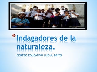 *Indagadores de la 
naturaleza. 
CENTRO EDUCATIVO LUIS A. BRITO 
 