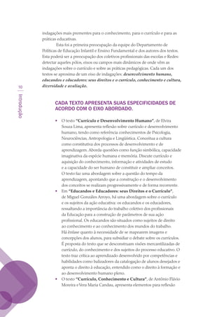 Introdução
10
indagações mais prementes para o conhecimento, para o currículo e para as
práticas educativas.
 Esta foi a primeira preocupação da equipe do Departamento de
Políticas de Educação Infantil e Ensino Fundamental e dos autores dos textos.
Esta poderá ser a preocupação dos coletivos profissionais das escolas e Redes:
detectar aqueles pólos, eixos ou campos mais dinâmicos de onde vêm as
indagações sobre o currículo e sobre as práticas pedagógicas. Cada um dos
textos se aproxima de um eixo de indagações: desenvolvimento humano,
educandos e educadores: seus direitos e o currículo, conhecimento e cultura,
diversidade e avaliação.
CADA TEXTO APRESENTA SUAS ESPECIFICIDADES DE
ACORDO COM O EIXO ABORDADO.
•	 O texto “Currículo e Desenvolvimento Humano”, de Elvira
Souza Lima, apresenta reflexão sobre currículo e desenvolvimento
humano, tendo como referência conhecimentos de Psicologia,
Neurociências, Antropologia e Lingüística. Conceitua a cultura
como constitutiva dos processos de desenvolvimento e de
aprendizagem. Aborda questões como função simbólica, capacidade
imaginativa da espécie humana e memória. Discute currículo e
aquisição do conhecimento, informação e atividades de estudo
e a capacidade do ser humano de constituir e ampliar conceitos.
O texto faz uma abordagem sobre a questão do tempo da
aprendizagem, apontando que a construção e o desenvolvimento
dos conceitos se realizam progressivamente e de forma recorrente.
•	 Em “Educandos e Educadores: seus Direitos e o Currículo”,
de Miguel Gonzáles Arroyo, há uma abordagem sobre o currículo
e os sujeitos da ação educativa: os educandos e os educadores,
ressaltando a importância do trabalho coletivo dos profissionais
da Educação para a construção de parâmetros de sua ação
profissional. Os educandos são situados como sujeitos de direito
ao conhecimento e ao conhecimento dos mundos do trabalho.
Há ênfase quanto à necessidade de se mapearem imagens e
concepções dos alunos, para subsidiar o debate sobre os currículos.
É proposta do texto que se desconstruam visões mercantilizadas de
currículo, do conhecimento e dos sujeitos do processo educativo. O
texto traz crítica ao aprendizado desenvolvido por competências e
habilidades como balizadores da catalogação de alunos desejados e
aponta o direito à educação, entendido como o direito à formação e
ao desenvolvimento humano pleno.
•	 O texto “Currículo, Conhecimento e Cultura”, de Antônio Flávio
Moreira eVera Maria Candau, apresenta elementos para reflexão
texto03_520.indd 10 3/10/2007 14:26:11
 