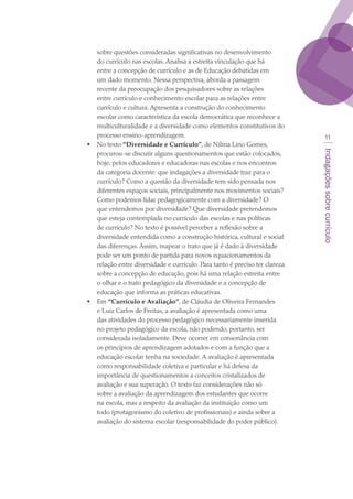 Indagaçõessobrecurrículo
11
sobre questões consideradas significativas no desenvolvimento
do currículo nas escolas. Analisa a estreita vinculação que há
entre a concepção de currículo e as de Educação debatidas em
um dado momento. Nessa perspectiva, aborda a passagem
recente da preocupação dos pesquisadores sobre as relações
entre currículo e conhecimento escolar para as relações entre
currículo e cultura. Apresenta a construção do conhecimento
escolar como característica da escola democrática que reconhece a
multiculturalidade e a diversidade como elementos constitutivos do
processo ensino-aprendizagem.
•	 No texto “Diversidade e Currículo”, de Nilma Lino Gomes,
procurou-se discutir alguns questionamentos que estão colocados,
hoje, pelos educadores e educadoras nas escolas e nos encontros
da categoria docente: que indagações a diversidade traz para o
currículo? Como a questão da diversidade tem sido pensada nos
diferentes espaços sociais, principalmente nos movimentos sociais?
Como podemos lidar pedagogicamente com a diversidade? O
que entendemos por diversidade? Que diversidade pretendemos
que esteja contemplada no currículo das escolas e nas políticas
de currículo? No texto é possível perceber a reflexão sobre a
diversidade entendida como a construção histórica, cultural e social
das diferenças. Assim, mapear o trato que já é dado à diversidade
pode ser um ponto de partida para novos equacionamentos da
relação entre diversidade e currículo. Para tanto é preciso ter clareza
sobre a concepção de educação, pois há uma relação estreita entre
o olhar e o trato pedagógico da diversidade e a concepção de
educação que informa as práticas educativas.
•	 Em “Currículo e Avaliação”, de Cláudia de Oliveira Fernandes
e Luiz Carlos de Freitas, a avaliação é apresentada como uma
das atividades do processo pedagógico necessariamente inserida
no projeto pedagógico da escola, não podendo, portanto, ser
considerada isoladamente. Deve ocorrer em consonância com
os princípios de aprendizagem adotados e com a função que a
educação escolar tenha na sociedade. A avaliação é apresentada
como responsabilidade coletiva e particular e há defesa da
importância de questionamentos a conceitos cristalizados de
avaliação e sua superação. O texto faz considerações não só
sobre a avaliação da aprendizagem dos estudantes que ocorre
na escola, mas a respeito da avaliação da instituição como um
todo (protagonismo do coletivo de profissionais) e ainda sobre a
avaliação do sistema escolar (responsabilidade do poder público).
texto03_520.indd 11 3/10/2007 14:26:11
 