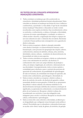 Introdução
12
OS TEXTOS EM SEU CONJUNTO APRESENTAM
INDAGAÇÕES CONSTANTES.
 
•	 Todos constatam as mudanças que vêm acontecendo na
consciência e identidade profissional dos(as) educadores(as).Todos
coincidem ao destacar as mudanças nas formas de viver a infância e
a adolescência, a juventude e a vida adulta. O que há de coincidente
nessas mudanças? Educadores e educandos se vendo e sendo
reconhecidos como sujeitos de direitos. Esse reconhecimento coloca
os currículos, o conhecimento, a cultura, a formação, a diversidade,
o processo de ensino-aprendizagem e a avaliação, os valores e a
cultura escolar e docente, a organização dos tempos e espaços em
um novo referente de valor: o referente ético do direito. Reorientar
o currículo é buscar práticas mais conseqüentes com a garantia do
direito à educação.
•	 Todos os textos recuperam o direito à educação entendido
como direito à formação e ao desenvolvimento humano, como
humanização, como processo de apropriação das criações, saberes,
conhecimentos, sistemas de símbolos, ciências, artes, memória,
identidades, valores, culturas... resultantes do desenvolvimento da
humanidade em todos os seus aspectos.
•	 Todos os textos coincidem ao recuperar o direito ao conhecimento
como o eixo estruturante do currículo e da docência. O
conhecimento visto como um campo dinâmico de produção e
crítica, de seleção e legitimação, de confronto e silenciamento de
sua diversidade. Conseqüentemente, todos os textos repõem a
centralidade para a docência e para o currículo dos processos de
apreensão do conhecimento, da possibilidade de aprendizagem
de todo ser humano, da centralidade dos tempos de aprender, das
tensões entre conhecimento, aprendizagem e diversidade etc.
•	 Todos os textos coincidem ao recuperar o direito à cultura, o
dever do currículo, da escola e da docência de garantir a cultura
acumulada, devida às novas gerações. O direito de se apropriarem
das práticas e valores culturais, dos sistemas simbólicos e do
desenvolvimento da função simbólica tão central na construção de
significados, na apreensão do conhecimento e no desenvolvimento
pleno do ser humano etc. Recuperar o direito à cultura, tão
secundarizado nos currículos, é uma das indagações mais
instigantes para a escola e a docência. Recuperar os vínculos entre
cultura, conhecimento e aprendizagem.
•	 Todos os textos têm como referente a diversidade, as diferenças e
as desigualdades que configuram nossa formação social, política e
cultural. Diversidades que os educadores e educandos levam para
as escolas: sócio-étnico-racial, de gênero, de território, de geração
texto03_520.indd 12 3/10/2007 14:26:11
 