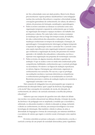 Indagaçõessobrecurrículo
13
etc.Ver a diversidade como um dado positivo, liberá-la de olhares
preconceituosos: superar práticas classificatórias é uma indagação
nuclear dos currículos. Reconhecer e respeitar a diversidade indaga
concepções generalistas de conhecimento, de cultura, de saberes e
valores, de processos de formação, socialização e aprendizagens.
•	 Todos os textos coincidem ao destacar os currículos como uma
organização temporal e espacial do conhecimento que se traduz
na organização dos tempos e espaços escolares e do trabalho dos
professores e alunos. Por outro lado, todos os textos constatam
as mudanças que vêm ao longo dos tempos sociais, de trabalho,
de vida e sobrevivência dos educandos e educadores. Essas
mudanças condicionam os tempos de socialização e formação, de
aprendizagem. Conseqüentemente interrogam as lógicas temporais
e espaciais de organização escolar e curricular.Ver o currículo como
uma opção específica por uma organização temporal e espacial,
que condiciona a organização da escola, dos processos de ensinar-
aprender e do trabalho dos educadores e educandos, nos leva a
repensar essa organização nas propostas de reorientação curricular.
•	 Todos os textos, de alguma maneira, abordam a questão da
avaliação. O que se avalia e como se avalia está condicionado pelas
competências, habilidades, conhecimentos que o currículo privilegia
ou secundariza. Os valores e as lógicas de avaliação reproduzem
os valores, lógicas e hierarquias que selecionam, organizam os
conhecimentos nos currículos. Por sua vez, o que se privilegia
nas avaliações escolares e nacionais determina as competências
e conhecimentos privilegiados ou secundarizados no currículo.
Reorientar processos e critérios de avaliação implica em reorientar a
organização curricular e vice-versa.
 Este conjunto de indagações toca em preocupações que ocupam os
profissionais da educação básica: qual o papel da docência, da pedagogia
e da escola? Que concepções de sociedade, de escola, de educação, de
conhecimento, de cultura e de currículo orientarão a escolha das práticas
educativas?
 Sabemos que esse conjunto de questões tem sido objeto de debate
nas escolas e no cenário educacional nas últimas décadas. A função da escola,
da docência e da pedagogia vem se ampliando, à medida que a sociedade e,
sobretudo, os educandos mudam e o direito à educação se alarga, incluindo
o direito ao conhecimento, às ciências, aos avanços tecnológicos e às novas
tecnologias de informação. Mas também o direito à cultura, às artes, à
diversidade de linguagens e formas de comunicação, aos sistemas simbólicos
e ao sistema de valores que regem o convívio social, à formação como sujeitos
éticos. 
Os textos coincidem ao pensar a educação, o conhecimento, a escola, o
currículo a serviço de um projeto de sociedade democrática, justa e igualitária.
texto03_520.indd 13 3/10/2007 14:26:11
 