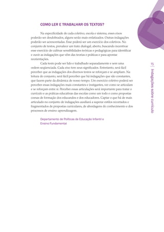 Indagaçõessobrecurrículo
15
COMO LER E TRABALHAR OS TEXTOS?
Na especificidade de cada coletivo, escola e sistema, esses eixos
poderão ser desdobrados, alguns serão mais enfatizados. Outras indagações
poderão ser acrescentadas. Esse poderá ser um exercício dos coletivos. No
conjunto de textos, prevalece um trato dialogal, aberto, buscando incentivar
esse exercício de cultivar sensibilidades teóricas e pedagógicas para identificar
e ouvir as indagações que vêm das teorias e práticas e para apontar
reorientações. 
Cada texto pode ser lido e trabalhado separadamente e sem uma
ordem seqüenciada. Cada eixo tem seus significados. Entretanto, será fácil
perceber que as indagações dos diversos textos se reforçam e se ampliam. Na
leitura do conjunto, será fácil perceber que há indagações que são constantes,
que fazem parte da dinâmica de nosso tempo. Um exercício coletivo poderá ser
perceber essas indagações mais constantes e instigantes, ver como se articulam
e se reforçam entre si. Perceber essas articulações será importante para tratar o
currículo e as práticas educativas das escolas como um todo e como propostas
coesas de formação dos educandos e dos educadores. Captar o que há de mais
articulado no conjunto de indagações auxiliará a superar estilos recortados e
fragmentados de propostas curriculares, de abordagens do conhecimento e dos
processos de ensino-aprendizagem.
Departamento de Políticas de Educação Infantil e
Ensino Fundamental
 
 
texto03_520.indd 15 3/10/2007 14:26:11
 