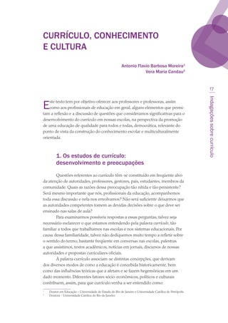 Indagaçõessobrecurrículo
17
CURRÍCULO, CONHECIMENTO
E CULTURA
Antonio Flavio Barbosa Moreira
Vera Maria Candau
Este texto tem por objetivo oferecer aos professores e professoras, assim
como aos profissionais de educação em geral, alguns elementos que permi-
tam a reflexão e a discussão de questões que consideramos significativas para o
desenvolvimento do currículo em nossas escolas, na perspectiva da promoção
de uma educação de qualidade para todos e todas, democrática, relevante do
ponto de vista da construção do conhecimento escolar e multiculturalmente
orientada.
1. Os estudos de currículo:
desenvolvimento e preocupações
Questões referentes ao currículo têm-se constituído em freqüente alvo
da atenção de autoridades, professores, gestores, pais, estudantes, membros da
comunidade. Quais as razões dessa preocupação tão nítida e tão persistente?
Será mesmo importante que nós, profissionais da educação, acompanhemos
toda essa discussão e nela nos envolvamos? Não será suficiente deixarmos que
as autoridades competentes tomem as devidas decisões sobre o que deve ser
ensinado nas salas de aula?
Para examinarmos possíveis respostas a essas perguntas, talvez seja
necessário esclarecer o que estamos entendendo pela palavra currículo, tão
familiar a todos que trabalhamos nas escolas e nos sistemas educacionais. Por
causa dessa familiaridade, talvez não dediquemos muito tempo a refletir sobre
o sentido do termo, bastante freqüente em conversas nas escolas, palestras
a que assistimos, textos acadêmicos, notícias em jornais, discursos de nossas
autoridades e propostas curriculares oficiais.
À palavra currículo associam-se distintas concepções, que derivam
dos diversos modos de como a educação é concebida historicamente, bem
como das influências teóricas que a afetam e se fazem hegemônicas em um
dado momento. Diferentes fatores sócio-econômicos, políticos e culturais
contribuem, assim, para que currículo venha a ser entendido como:

	 Doutor em Educação – Universidade do Estado do Rio de Janeiro e Universidade Católica de Petrópolis.

	 Doutora - Universidade Católica do Rio de Janeiro.
texto03_520.indd 17 3/10/2007 14:26:12
 