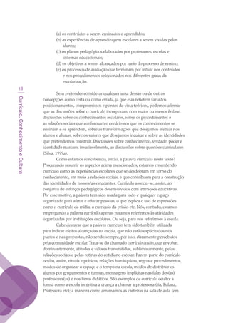 Currículo,ConhecimentoeCultura
18
(a) os conteúdos a serem ensinados e aprendidos;
(b) as experiências de aprendizagem escolares a serem vividas pelos
alunos;
(c) os planos pedagógicos elaborados por professores, escolas e
sistemas educacionais;
(d) os objetivos a serem alcançados por meio do processo de ensino;
(e) os processos de avaliação que terminam por influir nos conteúdos
e nos procedimentos selecionados nos diferentes graus da
escolarização.
Sem pretender considerar qualquer uma dessas ou de outras
concepções como certa ou como errada, já que elas refletem variados
posicionamentos, compromissos e pontos de vista teóricos, podemos afirmar
que as discussões sobre o currículo incorporam, com maior ou menor ênfase,
discussões sobre os conhecimentos escolares, sobre os procedimentos e
as relações sociais que conformam o cenário em que os conhecimentos se
ensinam e se aprendem, sobre as transformações que desejamos efetuar nos
alunos e alunas, sobre os valores que desejamos inculcar e sobre as identidades
que pretendemos construir. Discussões sobre conhecimento, verdade, poder e
identidade marcam, invariavelmente, as discussões sobre questões curriculares
(Silva, 1999a).
Como estamos concebendo, então, a palavra currículo neste texto?
Procurando resumir os aspectos acima mencionados, estamos entendendo
currículo como as experiências escolares que se desdobram em torno do
conhecimento, em meio a relações sociais, e que contribuem para a construção
das identidades de nossos/as estudantes. Currículo associa-se, assim, ao
conjunto de esforços pedagógicos desenvolvidos com intenções educativas.
Por esse motivo, a palavra tem sido usada para todo e qualquer espaço
organizado para afetar e educar pessoas, o que explica o uso de expressões
como o currículo da mídia, o currículo da prisão etc. Nós, contudo, estamos
empregando a palavra currículo apenas para nos referirmos às atividades
organizadas por instituições escolares. Ou seja, para nos referirmos à escola.
Cabe destacar que a palavra currículo tem sido também utilizada
para indicar efeitos alcançados na escola, que não estão explicitados nos
planos e nas propostas, não sendo sempre, por isso, claramente percebidos
pela comunidade escolar.Trata-se do chamado currículo oculto, que envolve,
dominantemente, atitudes e valores transmitidos, subliminarmente, pelas
relações sociais e pelas rotinas do cotidiano escolar. Fazem parte do currículo
oculto, assim, rituais e práticas, relações hierárquicas, regras e procedimentos,
modos de organizar o espaço e o tempo na escola, modos de distribuir os
alunos por grupamentos e turmas, mensagens implícitas nas falas dos(as)
professores(as) e nos livros didáticos. São exemplos de currículo oculto: a
forma como a escola incentiva a criança a chamar a professora (tia, Fulana,
Professora etc); a maneira como arrumamos as carteiras na sala de aula (em
texto03_520.indd 18 3/10/2007 14:26:12
 