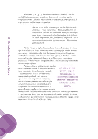 Currículo,ConhecimentoeCultura
20
Stuart Hall (1997, p.97), conhecido intelectual caribenho radicado
na Grã-Bretanha e um dos fundadores do centro de pesquisas que foi o
berço dos Estudos Culturais, na Universidade de Birmingham (Inglaterra), é
especialmente incisivo nessa perspectiva.
Por bem ou por mal, a cultura é agora um dos elementos mais
dinâmicos – e mais imprevisíveis – da mudança histórica no
novo milênio. Não deve nos surpreender, então, que as lutas pelo
poder sejam, crescentemente, simbólicas e discursivas, ao invés
de tomar, simplesmente, uma forma física e compulsiva, e que as
próprias políticas assumam progressivamente a feição de uma
política cultural.
Ainda, é inegável a pluralidade cultural do mundo em que vivemos e
que se manifesta, de forma impetuosa, em todos os espaços sociais, inclusive
nas escolas e nas salas de aula. Essa pluralidade freqüentemente acarreta
confrontos e conflitos, tornando cada vez mais agudos os desafios a serem
enfrentados pelos profissionais da educação. No entanto, essa mesma
pluralidade pode propiciar o enriquecimento e a renovação das possibilidades
de atuação pedagógica.
Antes, porém, de analisarmos as relações
entre currículo e cultura, examinaremos o outro
tema central das discussões sobre currículo
– o conhecimento escolar. Procuraremos
realçar sua importância para todos os
que se envolvem no processo curricular e
destacaremos o processo de sua elaboração
em diferentes níveis do sistema educativo.
Subjacente aos nossos comentários está a
crença de que a escola precisa preparar-se para
bem socializar os conhecimentos escolares e facilitar o acesso do(a) estudante
a outros saberes. Subjacente aos nossos comentários está a crença de que os
conhecimentos que se constroem e que circulam nos diferentes espaços sociais
constituem direito de todos (Arroyo, 2006).
... A escola precisa
preparar-se para
bem socializar os
conhecimentos escolares
e facilitar o acesso do(a)
estudante a outros
saberes.
texto03_520.indd 20 3/10/2007 14:26:12
 