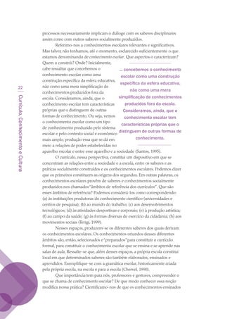 Currículo,ConhecimentoeCultura
22
processos necessariamente implicam o diálogo com os saberes disciplinares
assim como com outros saberes socialmente produzidos.
Referimo-nos a conhecimentos escolares relevantes e significativos.
Mas talvez não tenhamos, até o momento, esclarecido suficientemente o que
estamos denominando de conhecimento escolar. Que aspectos o caracterizam?
Quem o constrói? Onde? Inicialmente,
cabe ressaltar que concebemos o
conhecimento escolar como uma
construção específica da esfera educativa,
não como uma mera simplificação de
conhecimentos produzidos fora da
escola. Consideramos, ainda, que o
conhecimento escolar tem características
próprias que o distinguem de outras
formas de conhecimento. Ou seja, vemos
o conhecimento escolar como um tipo
de conhecimento produzido pelo sistema
escolar e pelo contexto social e econômico
mais amplo, produção essa que se dá em
meio a relações de poder estabelecidas no
aparelho escolar e entre esse aparelho e a sociedade (Santos, 1995).
O currículo, nessa perspectiva, constitui um dispositivo em que se
concentram as relações entre a sociedade e a escola, entre os saberes e as
práticas socialmente construídos e os conhecimentos escolares. Podemos dizer
que os primeiros constituem as origens dos segundos. Em outras palavras, os
conhecimentos escolares provêm de saberes e conhecimentos socialmente
produzidos nos chamados“âmbitos de referência dos currículos”. Que são
esses âmbitos de referência? Podemos considerá-los como correspondendo:
(a) às instituições produtoras do conhecimento científico (universidades e
centros de pesquisa); (b) ao mundo do trabalho; (c) aos desenvolvimentos
tecnológicos; (d) às atividades desportivas e corporais; (e) à produção artística;
(f) ao campo da saúde; (g) às formas diversas de exercício da cidadania; (h) aos
movimentos sociais (Terigi, 1999).
Nesses espaços, produzem-se os diferentes saberes dos quais derivam
os conhecimentos escolares. Os conhecimentos oriundos desses diferentes
âmbitos são, então, selecionados e“preparados”para constituir o currículo
formal, para constituir o conhecimento escolar que se ensina e se aprende nas
salas de aula. Ressalte-se que, além desses espaços, a própria escola constitui
local em que determinados saberes são também elaborados, ensinados e
aprendidos. Exemplifique-se com a gramática escolar, historicamente criada
pela própria escola, na escola e para a escola (Chervel, 1990).
Que importância tem para nós, professores e gestores, compreender o
que se chama de conhecimento escolar? De que modo conhecer essa noção
modifica nossa prática? Cientificamo-nos de que os conhecimentos ensinados
... concebemos o conhecimento
escolar como uma construção
específica da esfera educativa,
não como uma mera
simplificação de conhecimentos
produzidos fora da escola.
Consideramos, ainda, que o
conhecimento escolar tem
características próprias que o
distinguem de outras formas de
conhecimento.
texto03_520.indd 22 3/10/2007 14:26:12
 