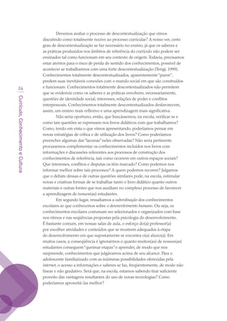 Currículo,ConhecimentoeCultura
24
Devemos avaliar o processo de descontextualização que vimos
discutindo como totalmente nocivo ao processo curricular? A nosso ver, certo
grau de descontextualização se faz necessário no ensino, já que os saberes e
as práticas produzidos nos âmbitos de referência do currículo não podem ser
ensinados tal como funcionam em seu contexto de origem.Todavia, precisamos
estar atentos para o risco de perda de sentido dos conhecimentos, possível de
acontecer se trabalharmos com uma forte descontextualização (Terigi, 1999).
Conhecimentos totalmente descontextualizados, aparentemente“puros”,
perdem suas inevitáveis conexões com o mundo social em que são construídos
e funcionam. Conhecimentos totalmente descontextualizados não permitem
que se evidencie como os saberes e as práticas envolvem, necessariamente,
questões de identidade social, interesses, relações de poder e conflitos
interpessoais. Conhecimentos totalmente descontextualizados desfavorecem,
assim, um ensino mais reflexivo e uma aprendizagem mais significativa.
Não seria oportuno, então, que buscássemos, na escola, verificar se e
como tais questões se expressam nos livros didáticos com que trabalhamos?
Como, tendo em vista o que vimos apresentando, poderíamos pensar em
novas estratégias de crítica e de utilização dos livros? Como poderíamos
preencher algumas das“lacunas”neles observadas? Não seria pertinente
procurarmos complementar os conhecimentos incluídos nos livros com
informações e discussões referentes aos processos de construção dos
conhecimentos de referência, tais como ocorrem em outros espaços sociais?
Que interesses, conflitos e disputas os têm marcado? Como podemos nos
informar melhor sobre tais processos? A quem podemos recorrer? Julgamos
que o debate dessas e de outras questões similares pode, na escola, estimular
novas e criativas formas de se trabalhar tanto o livro didático quanto outros
materiais e outras fontes que nos auxiliam no complexo processo de favorecer
a aprendizagem de nossos(as) estudantes.
Em segundo lugar, ressaltamos a subordinação dos conhecimentos
escolares ao que conhecemos sobre o desenvolvimento humano. Ou seja, os
conhecimentos escolares costumam ser selecionados e organizados com base
nos ritmos e nas seqüências propostas pela psicologia do desenvolvimento.
É bastante comum, em nossas salas de aula, o esforço do(a) professor(a)
por escolher atividades e conteúdos que se mostrem adequados à etapa
do desenvolvimento em que supostamente se encontra o(a) aluno(a). Em
muitos casos, a conseqüência é ignorarmos o quanto muitos(as) de nossos(as)
estudantes conseguem“queimar etapas”e aprender, de modo que nos
surpreende, conhecimentos que julgávamos acima de seu alcance. Para o
adolescente familiarizado com as inúmeras possibilidades oferecidas pela
internet, o acesso a informações e saberes se faz, freqüentemente, de modo não
linear e não gradativo. Será que, na escola, estamos sabendo tirar suficiente
proveito das vantagens resultantes do uso de novas tecnologias? Como
poderíamos aproveitá-las melhor?
texto03_520.indd 24 3/10/2007 14:26:12
 