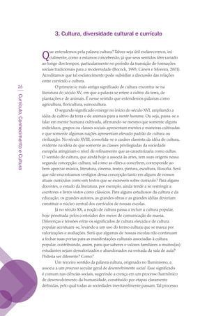 Currículo,ConhecimentoeCultura
26
3. Cultura, diversidade cultural e currículo
Que entendemos pela palavra cultura? Talvez seja útil esclarecermos, ini-
cialmente, como a estamos concebendo, já que seus sentidos têm variado
ao longo dos tempos, particularmente no período da transição de formações
sociais tradicionais para a modernidade (Bocock, 1995; Canen e Moreira, 2001).
Acreditamos que tal esclarecimento pode subsidiar a discussão das relações
entre currículo e cultura.
O primeiro e mais antigo significado de cultura encontra-se na
literatura do século XV, em que a palavra se refere a cultivo da terra, de
plantações e de animais. É nesse sentido que entendemos palavras como
agricultura, floricultura, suinocultura.
O segundo significado emerge no início do século XVI, ampliando a
idéia de cultivo da terra e de animais para a mente humana. Ou seja, passa-se a
falar em mente humana cultivada, afirmando-se mesmo que somente alguns
indivíduos, grupos ou classes sociais apresentam mentes e maneiras cultivadas
e que somente algumas nações apresentam elevado padrão de cultura ou
civilização. No século XVIII, consolida-se o caráter classista da idéia de cultura,
evidente na idéia de que somente as classes privilegiadas da sociedade
européia atingiriam o nível de refinamento que as caracterizaria como cultas.
O sentido de cultura, que ainda hoje a associa às artes, tem suas origens nessa
segunda concepção: cultura, tal como as elites a concebem, corresponde ao
bem apreciar música, literatura, cinema, teatro, pintura, escultura, filosofia. Será
que não encontramos vestígios dessa concepção tanto em alguns de nossos
atuais currículos como em textos que se escrevem sobre currículo? Para alguns
docentes, o estudo da literatura, por exemplo, ainda tende a se restringir a
escritores e livros vistos como clássicos. Para alguns estudiosos da cultura e da
educação, os grandes autores, as grandes obras e as grandes idéias deveriam
constituir o núcleo central dos currículos de nossas escolas.
Já no século XX, a noção de cultura passa a incluir a cultura popular,
hoje penetrada pelos conteúdos dos meios de comunicação de massa.
Diferenças e tensões entre os significados de cultura elevada e de cultura
popular acentuam-se, levando a um uso do termo cultura que se marca por
valorizações e avaliações. Será que algumas de nossas escolas não continuam
a fechar suas portas para as manifestações culturais associadas à cultura
popular, contribuindo, assim, para que saberes e valores familiares a muitos(as)
estudantes sejam desvalorizados e abandonados na entrada da sala de aula?
Poderia ser diferente? Como?
Um terceiro sentido da palavra cultura, originado no Iluminismo, a
associa a um processo secular geral de desenvolvimento social. Esse significado
é comum nas ciências sociais, sugerindo a crença em um processo harmônico
de desenvolvimento da humanidade, constituído por etapas claramente
definidas, pelo qual todas as sociedades inevitavelmente passam.Tal processo
texto03_520.indd 26 3/10/2007 14:26:12
 