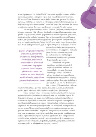 Indagaçõessobrecurrículo
27
acaba equivalendo, por“coincidência”, aos rumos seguidos pelas sociedades
européias, as únicas a atingirem o grau mais elevado de desenvolvimento.
Há ainda reflexos dessa visão no currículo? Parece-nos que sim. Em alguns
cursos de História, por exemplo, as referências se fazem, dominantemente, às
histórias dos povos“desenvolvidos”, o que nos aliena dos esforços e dos rumos
seguidos na maioria dos países que formam o chamado Terceiro Mundo
Em um quarto sentido, a palavra“culturas”(no plural) corresponde aos
diversos modos de vida, valores e significados compartilhados por diferentes
grupos (nações, classes sociais, grupos étnicos, culturas regionais, geracionais,
de gênero etc) e períodos históricos.Trata-se de uma visão antropológica de
cultura, em que se enfatizam os significados que os grupos compartilham, ou
seja, os conteúdos culturais. Cultura identifica-se, assim, com a forma geral de
vida de um dado grupo social, com as representações da realidade e as visões
de mundo adotadas por esse grupo. A
expressão dessa concepção, no currículo,
poderá evidenciar-se no respeito e
no acolhimento das manifestações
culturais dos(as) estudantes, por mais
desprestigiadas que sejam.
Finalmente, um quinto
significado tem tido considerável
impacto nas ciências sociais e nas
humanidades em geral. Deriva da
antropologia social e também se
refere a significados compartilhados.
Diferentemente da concepção anterior,
porém, ressalta a dimensão simbólica, o
que a cultura faz, em vez de acentuar o
que a cultura é. Nessa mudança, efetua-
se um movimento do que para o como. Concebe-se, assim, a cultura como
prática social, não como coisa (artes) ou estado de ser (civilização).
Nesse enfoque, coisas e eventos do mundo natural existem, mas não
apresentam sentidos intrínsecos: os significados são atribuídos a partir da
linguagem. Quando um grupo compartilha uma cultura, compartilha um
conjunto de significados, construídos, ensinados e aprendidos nas práticas
de utilização da linguagem. A palavra cultura implica, portanto, o conjunto
de práticas por meio das quais significados são produzidos e compartilhados
em um grupo. São os arranjos e as relações envolvidas em um evento que
passam, dominantemente, a despertar a atenção dos que analisam a cultura
com base nessa quinta perspectiva, passível de ser resumida na idéia de que
cultura representa um conjunto de práticas significantes. Não será pertinente
considerarmos também o currículo como um conjunto de práticas em que
significados são construídos, disputados, rejeitados, compartilhados? Como
entender, então, as relações entre currículo e cultura?
Quando um grupo compartilha
uma cultura, compartilha
um conjunto de significados,
construídos, ensinados e
aprendidos nas práticas de
utilização da linguagem.
A palavra cultura implica,
portanto, o conjunto de
práticas por meio das quais
significados são produzidos e
compartilhados em um grupo.
texto03_520.indd 27 3/10/2007 14:26:13
 