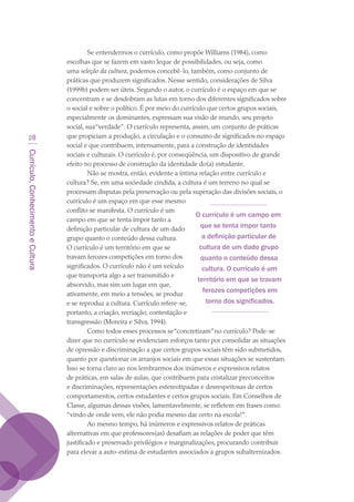 Currículo,ConhecimentoeCultura
28
Se entendermos o currículo, como propõe Williams (1984), como
escolhas que se fazem em vasto leque de possibilidades, ou seja, como
uma seleção da cultura, podemos concebê-lo, também, como conjunto de
práticas que produzem significados. Nesse sentido, considerações de Silva
(1999b) podem ser úteis. Segundo o autor, o currículo é o espaço em que se
concentram e se desdobram as lutas em torno dos diferentes significados sobre
o social e sobre o político. É por meio do currículo que certos grupos sociais,
especialmente os dominantes, expressam sua visão de mundo, seu projeto
social, sua“verdade”. O currículo representa, assim, um conjunto de práticas
que propiciam a produção, a circulação e o consumo de significados no espaço
social e que contribuem, intensamente, para a construção de identidades
sociais e culturais. O currículo é, por conseqüência, um dispositivo de grande
efeito no processo de construção da identidade do(a) estudante.
Não se mostra, então, evidente a íntima relação entre currículo e
cultura? Se, em uma sociedade cindida, a cultura é um terreno no qual se
processam disputas pela preservação ou pela superação das divisões sociais, o
currículo é um espaço em que esse mesmo
conflito se manifesta. O currículo é um
campo em que se tenta impor tanto a
definição particular de cultura de um dado
grupo quanto o conteúdo dessa cultura.
O currículo é um território em que se
travam ferozes competições em torno dos
significados. O currículo não é um veículo
que transporta algo a ser transmitido e
absorvido, mas sim um lugar em que,
ativamente, em meio a tensões, se produz
e se reproduz a cultura. Currículo refere-se,
portanto, a criação, recriação, contestação e
transgressão (Moreira e Silva, 1994).
Como todos esses processos se“concretizam”no currículo? Pode-se
dizer que no currículo se evidenciam esforços tanto por consolidar as situações
de opressão e discriminação a que certos grupos sociais têm sido submetidos,
quanto por questionar os arranjos sociais em que essas situações se sustentam.
Isso se torna claro ao nos lembrarmos dos inúmeros e expressivos relatos
de práticas, em salas de aulas, que contribuem para cristalizar preconceitos
e discriminações, representações estereotipadas e desrespeitosas de certos
comportamentos, certos estudantes e certos grupos sociais. Em Conselhos de
Classe, algumas dessas visões, lamentavelmente, se refletem em frases como:
“vindo de onde vem, ele não podia mesmo dar certo na escola!”.
Ao mesmo tempo, há inúmeros e expressivos relatos de práticas
alternativas em que professores(as) desafiam as relações de poder que têm
justificado e preservado privilégios e marginalizações, procurando contribuir
para elevar a auto-estima de estudantes associados a grupos subalternizados.
O currículo é um campo em
que se tenta impor tanto
a definição particular de
cultura de um dado grupo
quanto o conteúdo dessa
cultura. O currículo é um
território em que se travam
ferozes competições em
torno dos significados.
texto03_520.indd 28 3/10/2007 14:26:13
 