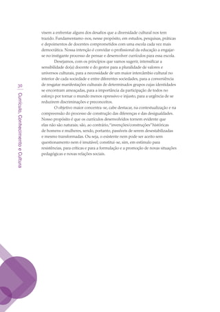 Currículo,ConhecimentoeCultura
30
visem a enfrentar alguns dos desafios que a diversidade cultural nos tem
trazido. Fundamentamo-nos, nesse propósito, em estudos, pesquisas, práticas
e depoimentos de docentes comprometidos com uma escola cada vez mais
democrática. Nossa intenção é convidar o profissional da educação a engajar-
se no instigante processo de pensar e desenvolver currículos para essa escola.
Desejamos, com os princípios que vamos sugerir, intensificar a
sensibilidade do(a) docente e do gestor para a pluralidade de valores e
universos culturais, para a necessidade de um maior intercâmbio cultural no
interior de cada sociedade e entre diferentes sociedades, para a conveniência
de resgatar manifestações culturais de determinados grupos cujas identidades
se encontram ameaçadas, para a importância da participação de todos no
esforço por tornar o mundo menos opressivo e injusto, para a urgência de se
reduzirem discriminações e preconceitos.
O objetivo maior concentra-se, cabe destacar, na contextualização e na
compreensão do processo de construção das diferenças e das desigualdades.
Nosso propósito é que os currículos desenvolvidos tornem evidente que
elas não são naturais; são, ao contrário,“invenções/construções”históricas
de homens e mulheres, sendo, portanto, passíveis de serem desestabilizadas
e mesmo transformadas. Ou seja, o existente nem pode ser aceito sem
questionamento nem é imutável; constitui-se, sim, em estímulo para
resistências, para críticas e para a formulação e a promoção de novas situações
pedagógicas e novas relações sociais.
texto03_520.indd 30 3/10/2007 14:26:13
 