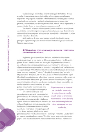 Currículo,ConhecimentoeCultura
32
Outra estratégia possível diz respeito ao resgate de histórias de vida
e análise de estudos de caso reais, trazidos pelos próprios educadores ou
registrados em pesquisas realizadas sobre tal temática.Talvez alguns docentes
se estimulem a apresentar e a discutir situações em que se viram, eles
próprios, discriminados, ou em que presenciaram pessoas sendo depreciadas e
desrespeitadas. Como se comportaram nesses momentos?
Em resumo, a ruptura do daltonismo cultural e da visão monocultural
da dinâmica escolar é um processo pessoal e coletivo que exige desconstruir e
desnaturalizar estereótipos e“verdades”que impregnam e configuram a cultura
escolar e a cultura da escola.
Após a adoção de uma nova postura frente à pluralidade, outros
princípios e propósitos podem mostrar-se úteis na formulação dos currículos.
Vejamos alguns deles.
4.2 O currículo com um espaço em que se reescreve o
conhecimento escolar
Sugerimos que se procure, no currículo, reescrever o conhecimento
escolar usual, tendo-se em mente as diferentes raízes étnicas e os diferentes
pontos de vista envolvidos em sua produção. No processo de construção
do conhecimento escolar, que já abordamos, se“retiram”os interesses e os
objetivos usualmente envolvidos na pesquisa e na produção do conhecimento
de origem (Terigi, 1999). O conhecimento escolar tende a ficar, em decorrência
desse processo,“asséptico”,“neutro”, despido de qualquer“cor”ou“sabor”.
O que estamos desejando, em vez disso, é que os interesses ocultados sejam
identificados, evidenciados e subvertidos, para que possamos, então, reescrever
os conhecimentos. Desejamos que o aluno perceba o quanto, em Geografia,
os conhecimentos referentes aos diversos continentes foram construídos em
íntima associação com o interesse, de certos
países, em aumentar suas riquezas pela
conquista e colonização de outros povos.
Em conformidade com essa
proposta, encontram-se já numerosos(as)
professores(as) de História que não mais se
contentam em ensinar aos(às) estudantes
apenas a visão do dominante, do vencedor. Já
se fazem freqüentes, em suas aulas na escola
fundamental, discussões como: o Brasil foi
descoberto ou invadido pelos portugueses?
A Lei Áurea, assinada pela Princesa Isabel,
pretendeu de fato beneficiar os escravos? Domingos Fernandes Calabar deve
ser mesmo considerado um traidor? Em 1964 houve uma revolução ou um
golpe? Esses e outros inúmeros pontos controversos de nossa História são
Sugerimos que se procure,
no currículo, reescrever
o conhecimento escolar
usual, tendo-se em mente
as diferentes raízes étnicas
e os diferentes pontos de
vista envolvidos em sua
produção.
texto03_520.indd 32 3/10/2007 14:26:13
 