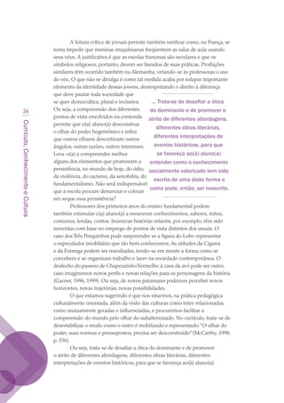 Currículo,ConhecimentoeCultura
34
A leitura crítica de jornais permite também verificar como, na França, se
tenta impedir que meninas muçulmanas freqüentem as salas de aula usando
seus véus. A justificativa é que as escolas francesas são seculares e que os
símbolos religiosos, portanto, devem ser banidos de suas práticas. Proibições
similares têm ocorrido também na Alemanha, vetando-se às professoras o uso
do véu. O que não se divulga é como tal medida acaba por solapar importante
elemento da identidade dessas jovens, desrespeitando o direito à diferença
que deve pautar toda sociedade que
se quer democrática, plural e inclusiva.
Ou seja, a compreensão dos diferentes
pontos de vista envolvidos na contenda
permite que o(a) aluno(a) desconstrua
o olhar do poder hegemônico e infira
que outros olhares descortinam outros
ângulos, outras razões, outros interesses.
Leva-o(a) a compreender melhor
alguns dos elementos que promovem a
persistência, no mundo de hoje, do ódio,
da violência, do racismo, da xenofobia, do
fundamentalismo. Não será indispensável
que a escola procure denunciar e colocar
em xeque essa persistência?
Professores dos primeiros anos do ensino fundamental podem
também estimular o(a) aluno(a) a reescrever conhecimentos, saberes, mitos,
costumes, lendas, contos. Inúmeras histórias infantis, por exemplo, têm sido
reescritas com base no emprego de pontos de vista distintos dos usuais. O
caso dos Três Porquinhos pode surpreender se a figura do Lobo representar
o especulador imobiliário que tão bem conhecemos. As atitudes da Cigarra
e da Formiga podem ser reavaliadas, tendo-se em mente a forma como se
concebem e se organizam trabalho e lazer na sociedade contemporânea. O
desfecho do passeio de ChapeuzinhoVermelho à casa da avó pode ser outro,
caso imaginemos novos perfis e novas relações para os personagens da história
(Garner, 1996, 1999). Ou seja, de novos patamares podemos perceber novos
horizontes, novas trajetórias, novas possibilidades.
O que estamos sugerindo é que nos situemos, na prática pedagógica
culturalmente orientada, além da visão das culturas como inter-relacionadas,
como mutuamente geradas e influenciadas, e procuremos facilitar a
compreensão do mundo pelo olhar do subalternizado. No currículo, trata-se de
desestabilizar o modo como o outro é mobilizado e representado.“O olhar do
poder, suas normas e pressupostos, precisa ser desconstruído”(McCarthy, 1998,
p. 156).
Ou seja, trata-se de desafiar a ótica do dominante e de promover
o atrito de diferentes abordagens, diferentes obras literárias, diferentes
interpretações de eventos históricos, para que se favoreça ao(à) aluno(a)
... Trata-se de desafiar a ótica
do dominante e de promover o
atrito de diferentes abordagens,
diferentes obras literárias,
diferentes interpretações de
eventos históricos, para que
se favoreça ao(à) aluno(a)
entender como o conhecimento
socialmente valorizado tem sido
escrito de uma dada forma e
como pode, então, ser reescrito.
texto03_520.indd 34 3/10/2007 14:26:13
 