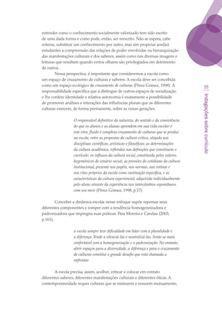 Indagaçõessobrecurrículo
35
entender como o conhecimento socialmente valorizado tem sido escrito
de uma dada forma e como pode, então, ser reescrito. Não se espera, cabe
reiterar, substituir um conhecimento por outro, mas sim propiciar aos(às)
estudantes a compreensão das relações de poder envolvidas na hierarquização
das manifestações culturais e dos saberes, assim como nas diversas imagens e
leituras que resultam quando certos olhares são privilegiados em detrimento
de outros.
Nessa perspectiva, é importante que consideremos a escola como
um espaço de cruzamento de culturas e saberes. A escola deve ser concebida
como um espaço ecológico de cruzamento de culturas (Pérez Gómez, 1998). A
responsabilidade específica que a distingue de outros espaços de socialização
e lhe confere identidade e relativa autonomia é exatamente a possibilidade
de promover análises e interações das influências plurais que as diferentes
culturas exercem, de forma permanente, sobre as novas gerações.
O responsável definitivo da natureza, do sentido e da consistência
do que os alunos e as alunas aprendem em sua vida escolar é
este vivo, fluido e complexo cruzamento de culturas que se produz
na escola, entre as propostas da cultura crítica, alojada nas
disciplinas científicas, artísticas e filosóficas; as determinações
da cultura acadêmica, refletidas nas definições que constituem o
currículo; os influxos da cultura social, constituída pelos valores
hegemônicos do cenário social; as pressões do cotidiano da cultura
institucional, presente nos papéis, nas normas, nas rotinas e
nos ritos próprios da escola como instituição específica; e as
características da cultura experiencial, adquirida individualmente
pelo aluno através da experiência nos intercâmbios espontâneos
com seu meio (Pérez Gómez, 1998, p.17).
Conceber a dinâmica escolar nesse enfoque supõe repensar seus
diferentes componentes e romper com a tendência homogeneizadora e
padronizadora que impregna suas práticas. Para Moreira e Candau (2003,
p.161),
a escola sempre teve dificuldade em lidar com a pluralidade e
a diferença.Tende a silenciá-las e neutralizá-las. Sente-se mais
confortável com a homogeneização e a padronização. No entanto,
abrir espaços para a diversidade, a diferença e para o cruzamento
de culturas constitui o grande desafio que está chamada a
enfrentar.
A escola precisa, assim, acolher, criticar e colocar em contato
diferentes saberes, diferentes manifestações culturais e diferentes óticas. A
contemporaneidade requer culturas que se misturem e ressoem mutuamente,
texto03_520.indd 35 3/10/2007 14:26:14
 