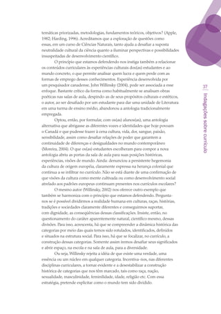 Indagaçõessobrecurrículo
37
temáticas priorizadas, metodologias, fundamentos teóricos, objetivos? (Apple,
1982; Harding, 1996). Acreditamos que a exploração de questões como
essas, em um curso de Ciências Naturais, tanto ajuda a desafiar a suposta
neutralidade cultural da ciência quanto a iluminar perspectivas e possibilidades
insuspeitadas de desenvolvimento científico.
O princípio que estamos defendendo nos instiga também a relacionar
os conteúdos curriculares às experiências culturais dos(as) estudantes e ao
mundo concreto, o que permite analisar quem lucra e quem perde com as
formas de emprego desses conhecimentos. Experiência desenvolvida por
um pesquisador canadense, John Willinsky (2004), pode ser associada a esse
enfoque. Bastante crítico da forma como habitualmente se analisam obras
poéticas nas salas de aula, despindo-as de seus propósitos culturais e estéticos,
o autor, ao ser desafiado por um estudante para dar uma unidade de Literatura
em uma turma de ensino médio, abandonou a antologia tradicionalmente
empregada.
Optou, então, por formular, com os(as) alunos(as), uma antologia
alternativa que abrigasse as diferentes vozes e identidades que hoje povoam
o Canadá e que pudesse trazer à cena cultura, vida, dor, sangue, paixão,
sensibilidade, assim como desafiar relações de poder que garantem a
continuidade de diferenças e desigualdades no mundo contemporâneo
(Moreira, 2004). O que os(as) estudantes escolheram para compor a nova
antologia abriu as portas da sala de aula para suas posições históricas,
experiências, visões de mundo. Ainda: denunciou a persistente hegemonia
da cultura de origem européia, claramente expressa na herança colonial que
continua a se infiltrar no currículo. Não se está diante de uma confirmação de
que visões da cultura como mente cultivada ou como desenvolvimento social
atrelado aos padrões europeus continuam presentes nos currículos escolares?
O mesmo autor (Willinsky, 2002) nos oferece outro exemplo que
também se harmoniza com o princípio que estamos defendendo. Pergunta-
nos se é possível dividirmos a realidade humana em culturas, raças, histórias,
tradições e sociedades claramente diferentes e conseguirmos suportar,
com dignidade, as conseqüências dessas classificações. Insiste, então, no
questionamento do caráter aparentemente natural, científico mesmo, dessas
divisões. Para isso, acrescenta, há que se compreender a dinâmica histórica das
categorias por meio das quais temos sido rotulados, identificados, definidos
e situados na estrutura social. Para isso, há que se focalizar, no currículo, a
construção dessas categorias. Somente assim iremos desafiar seus significados
e abrir espaço, na escola e na sala de aula, para a diversidade.
Ou seja, Willinsky rejeita a idéia de que existe uma verdade, uma
essência ou um núcleo em qualquer categoria. Incentiva-nos, nas diferentes
disciplinas curriculares, a tornar evidente e a desestabilizar a construção
histórica de categorias que nos têm marcado, tais como raça, nação,
sexualidade, masculinidade, feminilidade, idade, religião etc. Com essa
estratégia, pretende explicitar como o mundo tem sido dividido.
texto03_520.indd 37 3/10/2007 14:26:14
 