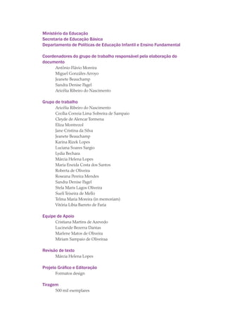 Ministério da Educação
Secretaria de Educação Básica
Departamento de Políticas de Educação Infantil e Ensino Fundamental
Coordenadores do grupo de trabalho responsável pela elaboração do
documento
Antônio Flávio Moreira
Miguel Gonzáles Arroyo
Jeanete Beauchamp
Sandra Denise Pagel
Aricélia Ribeiro do Nascimento
Grupo de trabalho
Aricélia Ribeiro do Nascimento
Cecília Correia Lima Sobreira de Sampaio
Cleyde de Alencar Tormena
Eliza Montrezol
Jane Cristina da Silva
Jeanete Beauchamp
Karina Rizek Lopes
Luciana Soares Sargio
Lydia Bechara
Márcia Helena Lopes
Maria Eneida Costa dos Santos
Roberta de Oliveira
Roseana Pereira Mendes
Sandra Denise Pagel
Stela Maris Lagos Oliveira
Sueli Teixeira de Mello
Telma Maria Moreira (in memoriam)
Vitória Líbia Barreto de Faria
Equipe de Apoio
Cristiana Martins de Azevedo
Lucineide Bezerra Dantas
Marlene Matos de Oliveira
Miriam Sampaio de Oliveiraa
Revisão de texto
Márcia Helena Lopes
Projeto Gráfico e Editoração
Formatos design
Tiragem
500 mil exemplares
texto03_520.indd 4 3/10/2007 14:26:10
 