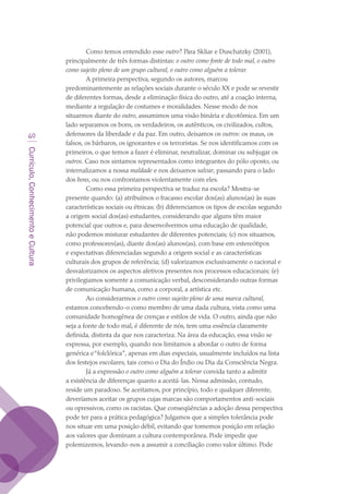Currículo,ConhecimentoeCultura
40
Como temos entendido esse outro? Para Skliar e Duschatzky (2001),
principalmente de três formas distintas: o outro como fonte de todo mal, o outro
como sujeito pleno de um grupo cultural, o outro como alguém a tolerar.
A primeira perspectiva, segundo os autores, marcou
predominantemente as relações sociais durante o século XX e pode se revestir
de diferentes formas, desde a eliminação física do outro, até a coação interna,
mediante a regulação de costumes e moralidades. Nesse modo de nos
situarmos diante do outro, assumimos uma visão binária e dicotômica. Em um
lado separamos os bons, os verdadeiros, os autênticos, os civilizados, cultos,
defensores da liberdade e da paz. Em outro, deixamos os outros: os maus, os
falsos, os bárbaros, os ignorantes e os terroristas. Se nos identificamos com os
primeiros, o que temos a fazer é eliminar, neutralizar, dominar ou subjugar os
outros. Caso nos sintamos representados como integrantes do pólo oposto, ou
internalizamos a nossa maldade e nos deixamos salvar, passando para o lado
dos bons, ou nos confrontamos violentamente com eles.
Como essa primeira perspectiva se traduz na escola? Mostra-se
presente quando: (a) atribuímos o fracasso escolar dos(as) alunos(as) às suas
características sociais ou étnicas; (b) diferenciamos os tipos de escolas segundo
a origem social dos(as) estudantes, considerando que alguns têm maior
potencial que outros e, para desenvolvermos uma educação de qualidade,
não podemos misturar estudantes de diferentes potenciais; (c) nos situamos,
como professores(as), diante dos(as) alunos(as), com base em estereótipos
e expectativas diferenciadas segundo a origem social e as características
culturais dos grupos de referência; (d) valorizamos exclusivamente o racional e
desvalorizamos os aspectos afetivos presentes nos processos educacionais; (e)
privilegiamos somente a comunicação verbal, desconsiderando outras formas
de comunicação humana, como a corporal, a artística etc.
Ao considerarmos o outro como sujeito pleno de uma marca cultural,
estamos concebendo-o como membro de uma dada cultura, vista como uma
comunidade homogênea de crenças e estilos de vida. O outro, ainda que não
seja a fonte de todo mal, é diferente de nós, tem uma essência claramente
definida, distinta da que nos caracteriza. Na área da educação, essa visão se
expressa, por exemplo, quando nos limitamos a abordar o outro de forma
genérica e“folclórica”, apenas em dias especiais, usualmente incluídos na lista
dos festejos escolares, tais como o Dia do Índio ou Dia da Consciência Negra.
Já a expressão o outro como alguém a tolerar convida tanto a admitir
a existência de diferenças quanto a aceitá-las. Nessa admissão, contudo,
reside um paradoxo. Se aceitamos, por princípio, todo e qualquer diferente,
deveríamos aceitar os grupos cujas marcas são comportamentos anti-sociais
ou opressivos, como os racistas. Que conseqüências a adoção dessa perspectiva
pode ter para a prática pedagógica? Julgamos que a simples tolerância pode
nos situar em uma posição débil, evitando que tomemos posição em relação
aos valores que dominam a cultura contemporânea. Pode impedir que
polemizemos, levando-nos a assumir a conciliação como valor último. Pode
texto03_520.indd 40 3/10/2007 14:26:14
 