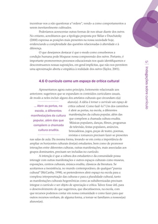 Indagaçõessobrecurrículo
41
incentivar-nos a não questionar a“ordem”, vendo-a como comportamentos a
serem inevitavelmente cultivados.
Poderíamos acrescentar outras formas de nos situar diante dos outros.
No entanto, acreditamos que a tipologia proposta por Skliar e Duschatzky
(2000) expressa as posições mais presentes na nossa sociedade hoje,
evidenciando a complexidade das questões relacionadas à alteridade e à
diferença.
O que desejamos destacar é que o modo como concebemos a
condição humana pode bloquear nossa compreensão dos outros. Portanto, é
importante promovermos processos educacionais nos quais identifiquemos e
desconstruamos nossas suposições, em geral implícitas, que não nos permitem
uma aproximação aberta e empática à realidade dos outros (Taylor, 2001).
4.6 O currículo como um espaço de crítica cultural
Apresentamos agora outro princípio, fortemente relacionado aos
anteriores: sugerimos que se expandam os conteúdos curriculares usuais,
de modo a neles incluir alguns dos artefatos culturais que circundam o(a)
aluno(a). A idéia é tornar o currículo um espaço de
crítica cultural. Como fazê-lo? Um dos caminhos
é abrir as portas, na escola, a diferentes
manifestações da cultura popular, além das
que compõem a chamada cultura erudita.
Músicas populares, danças, filmes, programas
de televisão, festas populares, anúncios,
brincadeiras, jogos, peças de teatro, poemas,
revistas e romances precisam fazer-se presentes
nas salas de aula. Da mesma forma, levando-se em conta a importância de
ampliar os horizontes culturais dos(as) estudantes, bem como de promover
interações entre diferentes culturas, outras manifestações, mais associadas aos
grupos dominantes, precisam ser incluídas no currículo.
A intenção é que a cultura dos estudantes e da comunidade possa
interagir com outras manifestações e outros espaços culturais como museus,
exposições, centros culturais, música erudita, clássicos da literatura. Se
aceitarmos a inexistência, no mundo contemporâneo, de qualquer“pureza
cultural”(McCarthy, 1998), se pretendermos abrir espaço na escola para a
complexa interpenetração das culturas e para a pluralidade cultural, tanto
as manifestações culturais hegemônicas como as subalternizadas precisam
integrar o currículo e ser objeto de apreciação e crítica.Talvez fosse útil, para
o desenvolvimento do que sugerimos, que discutíssemos, na escola, com
que recursos podemos contar em nossa comunidade e como fazer para que
outros recursos venham, de alguma forma, a tornar-se familiares a nossos(as)
alunos(as).
... Abrir as portas, na
escola, a diferentes
manifestações da cultura
popular, além das que
compõem a chamada
cultura erudita.
texto03_520.indd 41 3/10/2007 14:26:14
 