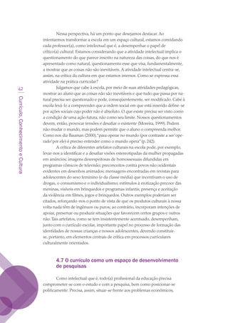 Currículo,ConhecimentoeCultura
42
Nessa perspectiva, há um ponto que desejamos destacar. Ao
intentarmos transformar a escola em um espaço cultural, estamos convidando
cada professor(a), como intelectual que é, a desempenhar o papel de
crítico(a) cultural. Estamos considerando que a atividade intelectual implica o
questionamento do que parece inscrito na natureza das coisas, do que nos é
apresentado como natural, questionamento esse que visa, fundamentalmente,
a mostrar que as coisas não são inevitáveis. A atividade intelectual centra-se,
assim, na crítica da cultura em que estamos imersos. Como se expressa essa
atividade na prática curricular?
Julgamos que cabe à escola, por meio de suas atividades pedagógicas,
mostrar ao aluno que as coisas não são inevitáveis e que tudo que passa por na-
tural precisa ser questionado e pode, conseqüentemente, ser modificado. Cabe à
escola levá-lo a compreender que a ordem social em que está inserido define-se
por ações sociais cujo poder não é absoluto. O que existe precisa ser visto como
a condição de uma ação futura, não como seu limite. Nossos questionamentos
devem, então, provocar tensões e desafiar o existente (Moreira, 1999). Podem
não mudar o mundo, mas podem permitir que o aluno o compreenda melhor.
Como nos diz Bauman (2000),“para operar no mundo (por contraste a ser‘ope-
rado’por ele) é preciso entender como o mundo opera”(p. 242).
A crítica de diferentes artefatos culturais na escola pode, por exemplo,
levar-nos a identificar e a desafiar visões estereotipadas da mulher propagadas
em anúncios; imagens desrespeitosas de homossexuais difundidas em
programas cômicos de televisão; preconceitos contra povos não ocidentais
evidentes em desenhos animados; mensagens encontradas em revistas para
adolescentes do sexo feminino (e da classe média) que incentivam o uso de
drogas, o consumismo e o individualismo; estímulos à erotização precoce das
meninas, visíveis em brinquedos e programas infantis; presença e aceitação
da violência em filmes, jogos e brinquedos. Outros exemplos poderiam ser
citados, reforçando-nos o ponto de vista de que os produtos culturais à nossa
volta nada têm de ingênuos ou puros; ao contrário, incorporam intenções de
apoiar, preservar ou produzir situações que favorecem certos grupos e outros
não.Tais artefatos, como se tem insistentemente acentuado, desempenham,
junto com o currículo escolar, importante papel no processo de formação das
identidades de nossas crianças e nossos adolescentes, devendo constituir-
se, portanto, em elementos centrais de crítica em processos curriculares
culturalmente orientados.
4.7 O currículo como um espaço de desenvolvimento
de pesquisas
Como intelectual que é, todo(a) profissional da educação precisa
comprometer-se com o estudo e com a pesquisa, bem como posicionar-se
politicamente. Precisa, assim, situar-se frente aos problemas econômicos,
texto03_520.indd 42 3/10/2007 14:26:14
 
