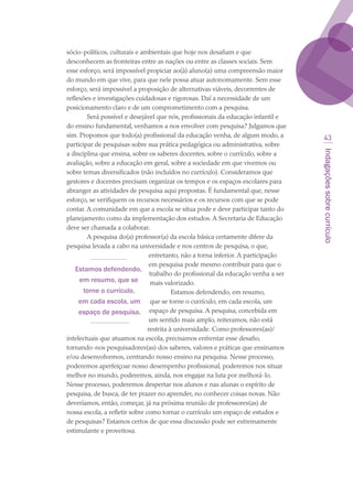 Indagaçõessobrecurrículo
43
sócio-políticos, culturais e ambientais que hoje nos desafiam e que
desconhecem as fronteiras entre as nações ou entre as classes sociais. Sem
esse esforço, será impossível propiciar ao(à) aluno(a) uma compreensão maior
do mundo em que vive, para que nele possa atuar autonomamente. Sem esse
esforço, será impossível a proposição de alternativas viáveis, decorrentes de
reflexões e investigações cuidadosas e rigorosas. Daí a necessidade de um
posicionamento claro e de um comprometimento com a pesquisa.
Será possível e desejável que nós, profissionais da educação infantil e
do ensino fundamental, venhamos a nos envolver com pesquisa? Julgamos que
sim. Propomos que todo(a) profissional da educação venha, de algum modo, a
participar de pesquisas sobre sua prática pedagógica ou administrativa, sobre
a disciplina que ensina, sobre os saberes docentes, sobre o currículo, sobre a
avaliação, sobre a educação em geral, sobre a sociedade em que vivemos ou
sobre temas diversificados (não incluídos no currículo). Consideramos que
gestores e docentes precisam organizar os tempos e os espaços escolares para
abranger as atividades de pesquisa aqui propostas. É fundamental que, nesse
esforço, se verifiquem os recursos necessários e os recursos com que se pode
contar. A comunidade em que a escola se situa pode e deve participar tanto do
planejamento como da implementação dos estudos. A Secretaria de Educação
deve ser chamada a colaborar.
A pesquisa do(a) professor(a) da escola básica certamente difere da
pesquisa levada a cabo na universidade e nos centros de pesquisa, o que,
entretanto, não a torna inferior. A participação
em pesquisa pode mesmo contribuir para que o
trabalho do profissional da educação venha a ser
mais valorizado.
Estamos defendendo, em resumo,
que se torne o currículo, em cada escola, um
espaço de pesquisa. A pesquisa, concebida em
um sentido mais amplo, reiteramos, não está
restrita à universidade. Como professores(as)/
intelectuais que atuamos na escola, precisamos enfrentar esse desafio,
tornando-nos pesquisadores(as) dos saberes, valores e práticas que ensinamos
e/ou desenvolvemos, centrando nosso ensino na pesquisa. Nesse processo,
poderemos aperfeiçoar nosso desempenho profissional, poderemos nos situar
melhor no mundo, poderemos, ainda, nos engajar na luta por melhorá-lo.
Nesse processo, poderemos despertar nos alunos e nas alunas o espírito de
pesquisa, de busca, de ter prazer no aprender, no conhecer coisas novas. Não
deveríamos, então, começar, já na próxima reunião de professores(as) de
nossa escola, a refletir sobre como tornar o currículo um espaço de estudos e
de pesquisas? Estamos certos de que essa discussão pode ser extremamente
estimulante e proveitosa.
Estamos defendendo,
em resumo, que se
torne o currículo,
em cada escola, um
espaço de pesquisa.
texto03_520.indd 43 3/10/2007 14:26:15
 