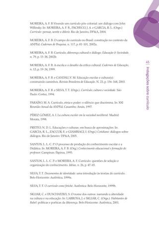 Indagaçõessobrecurrículo
45
MOREIRA, A. F. B.Vivendo um currículo pós-colonial: um diálogo com John
Willinsky. In: MOREIRA, A. F. B., PACHECO, J. A. e GARCIA, R. L. (Orgs.)
Currículo: pensar, sentir e diferir. Rio de Janeiro, DPA, 2004.
MOREIRA, A. F. B. O campo do currículo no Brasil: construção no contexto da
ANPEd. Cadernos de Pesquisa, n. 117, p. 81-101, 2002a.
MOREIRA, A. F. B. Currículo, diferença cultural e diálogo. Educação  Sociedade,
n. 79, p. 15-38, 2002b.
MOREIRA, A. F. B. A escola e o desafio da crítica cultural. Cadernos de Educação,
n. 13, p. 19-34, 1999.
MOREIRA, A. F. B. e CANDAU,V. M. Educação escolar e cultura(s):
construindo caminhos. Revista Brasileira de Educação. N. 23, p. 156-168, 2003.
	 ‘
MOREIRA, A. F. B. e SILVA,T.T. (Orgs.). Currículo, cultura e sociedade. São
Paulo: Cortez, 1994.
PARAÍSO, M. A. Currículo, etnia e poder: o silêncio que discrimina. In: XXI
Reunião Anual da ANPEd, Caxambu: Anais, 1997.
PÉREZ GÓMEZ, A. I. La cultura escolar em la sociedad neoliberal. Madrid:
Morata, 1998.
PRETTO, N. D. L. Educações e culturas: em busca de aproximações. In:
GARCIA, R. L., ZACCUR, E. e GIAMBIAGI, I. (Orgs.) Cotidiano: diálogos sobre
diálogos. Rio de Janeiro: DPA, 2005.
SANTOS, L. L. C. P. O processo de produção do conhecimento escolar e a
Didática. In: MOREIRA, A. F. B. (Org.) Conhecimento educacional e formação do
professor. Campinas: Papirus, 1995.
SANTOS, L. L. C. P. e MOREIRA, A. F. Currículo: questões de seleção e
organização do conhecimento. Idéias, n. 26, p. 47-65.
SILVA,T.T. Documentos de identidade: uma introdução às teorias do currículo.
Belo Horizonte: Autêntica, 1999a.
SILVA,T.T. O currículo como fetiche. Autêntica: Belo Horizonte, 1999b.
SKLIAR, C. e DUSCHATZKY, S. O nome dos outros: narrando a alteridade
na cultura e na educação. In: LARROSA, J. e SKLIAR, C. (Orgs.). Habitantes de
Babel: políticas e poéticas da diferença. Belo Horizonte: Autêntica, 2001.
 
texto03_520.indd 45 3/10/2007 14:26:15
 