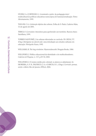 Currículo,ConhecimentoeCultura
46
STOER, S. e CORTESÃO, L. Levantando a pedra: da pedagogia inter/
multicultural às políticas educativas numa época de transnacionalização. Porto:
Afrontamento, 1999.
TAYLOR, C.A. A distorção objetiva das culturas. Folha de S. Paulo, Caderno Mais,
11 de agosto de 2001.
TERIGI, F. Curriculum: itinerários para aprehender um território. Buenos Aires:
Santillana, 1999.
TORRES SANTOMÉ, J. As culturas silenciadas no currículo. IN: SILVA,T.T.
(Org.) Alienígenas na sala de aula: uma introdução aos estudos culturais em
educação. Petrópolis:Vozes, 1995.
WILLIAMS, R. The long revolution. Harmondsworth: Penguin Books, 1984.
WILLINSKY, J. Política educacional da identidade e do multiculturalismo.
Cadernos de Pesquisa, n. 117, p.29-52, 2002.
WILLINSKY, J. O ensino médio pós-colonial: os alunos se adiantaram. In:
MOREIRA, A. F. B., PACHECO, J. A. e GARCIA, R. L. (Orgs.) Currículo: pensar,
sentir e diferir. Rio de Janeiro, DPA, 2004.
texto03_520.indd 46 3/10/2007 14:26:15
 