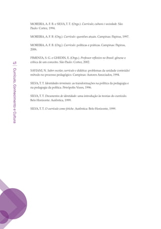 Currículo,ConhecimentoeCultura
48
MOREIRA, A. F. B. e SILVA,T.T. (Orgs.). Currículo, cultura e sociedade. São
Paulo: Cortez, 1994.
MOREIRA, A. F. B. (Org.). Currículo: questões atuais. Campinas: Papirus, 1997.
MOREIRA, A. F. B. (Org.). Currículo: políticas e práticas. Campinas: Papirus,
2006.
PIMENTA, S. G. e GHEDIN, E. (Orgs.). Professor reflexivo no Brasil: gênese e
crítica de um conceito. São Paulo: Cortez, 2002.
SAVIANI, N. Saber escolar, currículo e didática: problemas da unidade conteúdo/
método no processo pedagógico. Campinas: Autores Associados, 1994.
SILVA,T.T. Identidades terminais: as transformações na política da pedagogia e
na pedagogia da política. Petrópolis:Vozes, 1996.
SILVA,T.T. Documentos de identidade: uma introdução às teorias do currículo.
Belo Horizonte: Autêntica, 1999.
SILVA,T.T. O currículo como fetiche. Autêntica: Belo Horizonte, 1999.
texto03_520.indd 48 3/10/2007 14:26:15
 