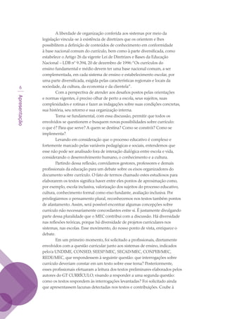 Apresentação

A liberdade de organização conferida aos sistemas por meio da
legislação vincula-se à existência de diretrizes que os orientem e lhes
possibilitem a definição de conteúdos de conhecimento em conformidade
à base nacional comum do currículo, bem como à parte diversificada, como
estabelece o Artigo 26 da vigente Lei de Diretrizes e Bases da Educação
Nacional – LDB nº 9.394, 20 de dezembro de 1996:“Os currículos do
ensino fundamental e médio devem ter uma base nacional comum, a ser
complementada, em cada sistema de ensino e estabelecimento escolar, por
uma parte diversificada, exigida pelas características regionais e locais da
sociedade, da cultura, da economia e da clientela”.
Com a perspectiva de atender aos desafios postos pelas orientações
e normas vigentes, é preciso olhar de perto a escola, seus sujeitos, suas
complexidades e rotinas e fazer as indagações sobre suas condições concretas,
sua história, seu retorno e sua organização interna.
Torna-se fundamental, com essa discussão, permitir que todos os
envolvidos se questionem e busquem novas possibilidades sobre currículo:
o que é? Para que serve? A quem se destina? Como se constrói? Como se
implementa?
Levando em consideração que o processo educativo é complexo e
fortemente marcado pelas variáveis pedagógicas e sociais, entendemos que
esse não pode ser analisado fora de interação dialógica entre escola e vida,
considerando o desenvolvimento humano, o conhecimento e a cultura.
Partindo dessa reflexão, convidamos gestores, professores e demais
profissionais da educação para um debate sobre os eixos organizadores do
documento sobre currículo. O fato de termos chamado estes estudiosos para
elaborarem os textos significa haver entre eles pontos de aproximação como,
por exemplo, escola inclusiva, valorização dos sujeitos do processo educativo,
cultura, conhecimento formal como eixo fundante, avaliação inclusiva. Por
privilegiarmos o pensamento plural, reconhecemos nos textos também pontos
de afastamento. Assim, será possível encontrar algumas concepções sobre
currículo não necessariamente concordantes entre si. É justamente divulgando
parte dessa pluralidade que o MEC contribui com a discussão. Há diversidade
nas reflexões teóricas, porque há diversidade de projetos curriculares nos
sistemas, nas escolas. Esse movimento, do nosso ponto de vista, enriquece o
debate.
Em um primeiro momento, foi solicitado a profissionais, diretamente
envolvidos com a questão curricular junto aos sistemas de ensino, indicados
pelo/a UNDIME, CONSED, SEESP/MEC, SECAD/MEC, CONPEB/MEC,
REDE/MEC, que respondessem à seguinte questão: que interrogações sobre
currículo deveriam constar em um texto sobre esse tema? Posteriormente,
esses profissionais efetuaram a leitura dos textos preliminares elaborados pelos
autores do GT CURRÍCULO, visando a responder a uma segunda questão:
como os textos respondem às interrogações levantadas? Foi solicitado ainda
que apresentassem lacunas detectadas nos textos e contribuições. Coube à
texto03_520.indd 6 3/10/2007 14:26:10
 