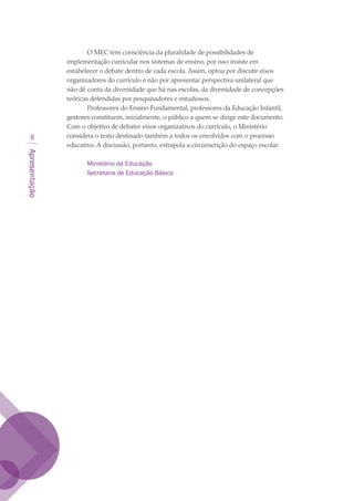 Apresentação

O MEC tem consciência da pluralidade de possibilidades de
implementação curricular nos sistemas de ensino, por isso insiste em
estabelecer o debate dentro de cada escola. Assim, optou por discutir eixos
organizadores do currículo e não por apresentar perspectiva unilateral que
não dê conta da diversidade que há nas escolas, da diversidade de concepções
teóricas defendidas por pesquisadores e estudiosos.
Professores do Ensino Fundamental, professores da Educação Infantil,
gestores constituem, inicialmente, o público a quem se dirige este documento.
Com o objetivo de debater eixos organizativos do currículo, o Ministério
considera o texto destinado também a todos os envolvidos com o processo
educativo. A discussão, portanto, extrapola a circunscrição do espaço escolar.
Ministério da Educação
Secretaria de Educação Básica
texto03_520.indd 8 3/10/2007 14:26:11
 