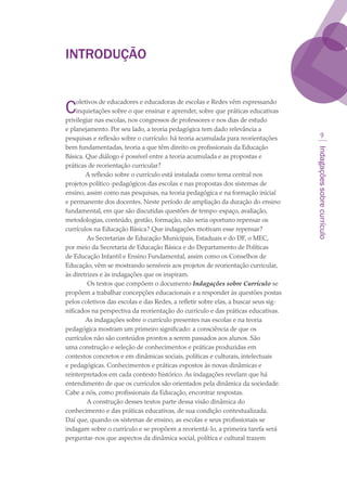 Indagaçõessobrecurrículo

Introdução
Coletivos de educadores e educadoras de escolas e Redes vêm expressando
inquietações sobre o que ensinar e aprender, sobre que práticas educativas
privilegiar nas escolas, nos congressos de professores e nos dias de estudo
e planejamento. Por seu lado, a teoria pedagógica tem dado relevância a
pesquisas e reflexão sobre o currículo: há teoria acumulada para reorientações
bem fundamentadas, teoria a que têm direito os profissionais da Educação
Básica. Que diálogo é possível entre a teoria acumulada e as propostas e
práticas de reorientação curricular?
A reflexão sobre o currículo está instalada como tema central nos
projetos político-pedagógicos das escolas e nas propostas dos sistemas de
ensino, assim como nas pesquisas, na teoria pedagógica e na formação inicial
e permanente dos docentes. Neste período de ampliação da duração do ensino
fundamental, em que são discutidas questões de tempo-espaço, avaliação,
metodologias, conteúdo, gestão, formação, não seria oportuno repensar os
currículos na Educação Básica? Que indagações motivam esse repensar?
 As Secretarias de Educação Municipais, Estaduais e do DF, o MEC,
por meio da Secretaria de Educação Básica e do Departamento de Políticas
de Educação Infantil e Ensino Fundamental, assim como os Conselhos de
Educação, vêm se mostrando sensíveis aos projetos de reorientação curricular,
às diretrizes e às indagações que os inspiram.
 Os textos que compõem o documento Indagações sobre Currículo se
propõem a trabalhar concepções educacionais e a responder às questões postas
pelos coletivos das escolas e das Redes, a refletir sobre elas, a buscar seus sig-
nificados na perspectiva da reorientação do currículo e das práticas educativas.
As indagações sobre o currículo presentes nas escolas e na teoria
pedagógica mostram um primeiro significado: a consciência de que os
currículos não são conteúdos prontos a serem passados aos alunos. São
uma construção e seleção de conhecimentos e práticas produzidas em
contextos concretos e em dinâmicas sociais, políticas e culturais, intelectuais
e pedagógicas. Conhecimentos e práticas expostos às novas dinâmicas e
reinterpretados em cada contexto histórico. As indagações revelam que há
entendimento de que os currículos são orientados pela dinâmica da sociedade.
Cabe a nós, como profissionais da Educação, encontrar respostas.
 A construção desses textos parte dessa visão dinâmica do
conhecimento e das práticas educativas, de sua condição contextualizada.
Daí que, quando os sistemas de ensino, as escolas e seus profissionais se
indagam sobre o currículo e se propõem a reorientá-lo, a primeira tarefa será
perguntar-nos que aspectos da dinâmica social, política e cultural trazem
texto03_520.indd 9 3/10/2007 14:26:11
 