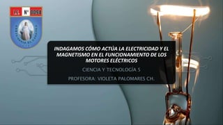 INDAGAMOS CÓMO ACTÚA LA ELECTRICIDAD Y EL
MAGNETISMO EN EL FUNCIONAMIENTO DE LOS
MOTORES ELÉCTRICOS
CIENCIA Y TECNOLOGÍA 5
PROFESORA: VIOLETA PALOMARES CH.
 