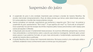 Suspensão do juízo
● A suspensão do juízo é uma condição importante para começar a duvidar de maneira filosófica. Ela
envolve interromper temporariamente o fluxo de ideias prontas que temos sobre determinado assunto.
Em outras palavras, é duvidar das nossas próprias crenças.
● Vamos considerar um exemplo: suponhamos que tenhamos o seguinte juízo: “Ele é mau”. Ao praticar a
suspensão do juízo, questionamos: “Ele é mau?”, “O que significa ser mau?” ou “Como ele se comporta?”.
Essa suspensão nos permite escapar dos limites impostos pelos nossos preconceitos e abrir espaço para
outras percepções e reflexões.
● A disposição para escutar é fundamental nesse processo. Ao ouvirmos diferentes perspectivas, reunimos
mais antecedentes e conhecimentos sobre o assunto que estamos investigando. Somente após cumprir
esses passos é que podemos formular um juízo mais estruturado e fundamentado, expressando nossa
opinião de maneira clara e justificada.
● A dúvida filosófica não é ociosa nem meramente destrutiva. Ela busca construir uma explicação sólida e
confiável, ampliando nosso conhecimento sobre os temas que nos preocupam
 