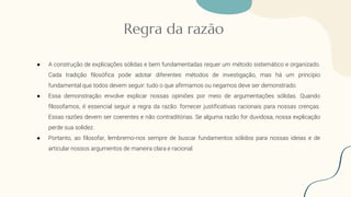 Regra da razão
● A construção de explicações sólidas e bem fundamentadas requer um método sistemático e organizado.
Cada tradição filosófica pode adotar diferentes métodos de investigação, mas há um princípio
fundamental que todos devem seguir: tudo o que afirmamos ou negamos deve ser demonstrado.
● Essa demonstração envolve explicar nossas opiniões por meio de argumentações sólidas. Quando
filosofamos, é essencial seguir a regra da razão: fornecer justificativas racionais para nossas crenças.
Essas razões devem ser coerentes e não contraditórias. Se alguma razão for duvidosa, nossa explicação
perde sua solidez.
● Portanto, ao filosofar, lembremo-nos sempre de buscar fundamentos sólidos para nossas ideias e de
articular nossos argumentos de maneira clara e racional.
 