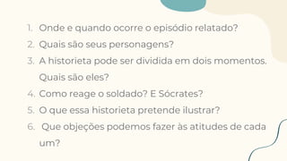 1. Onde e quando ocorre o episódio relatado?
2. Quais são seus personagens?
3. A historieta pode ser dividida em dois momentos.
Quais são eles?
4. Como reage o soldado? E Sócrates?
5. O que essa historieta pretende ilustrar?
6. Que objeções podemos fazer às atitudes de cada
um?
 
