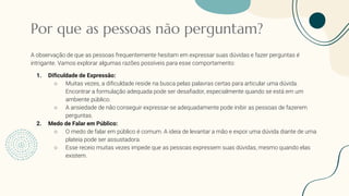 Por que as pessoas não perguntam?
A observação de que as pessoas frequentemente hesitam em expressar suas dúvidas e fazer perguntas é
intrigante. Vamos explorar algumas razões possíveis para esse comportamento:
1. Dificuldade de Expressão:
○ Muitas vezes, a dificuldade reside na busca pelas palavras certas para articular uma dúvida.
Encontrar a formulação adequada pode ser desafiador, especialmente quando se está em um
ambiente público.
○ A ansiedade de não conseguir expressar-se adequadamente pode inibir as pessoas de fazerem
perguntas.
2. Medo de Falar em Público:
○ O medo de falar em público é comum. A ideia de levantar a mão e expor uma dúvida diante de uma
plateia pode ser assustadora.
○ Esse receio muitas vezes impede que as pessoas expressem suas dúvidas, mesmo quando elas
existem.
 