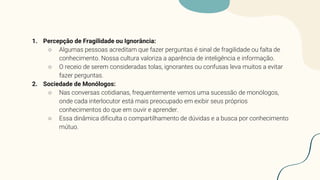 1. Percepção de Fragilidade ou Ignorância:
○ Algumas pessoas acreditam que fazer perguntas é sinal de fragilidade ou falta de
conhecimento. Nossa cultura valoriza a aparência de inteligência e informação.
○ O receio de serem consideradas tolas, ignorantes ou confusas leva muitos a evitar
fazer perguntas.
2. Sociedade de Monólogos:
○ Nas conversas cotidianas, frequentemente vemos uma sucessão de monólogos,
onde cada interlocutor está mais preocupado em exibir seus próprios
conhecimentos do que em ouvir e aprender.
○ Essa dinâmica dificulta o compartilhamento de dúvidas e a busca por conhecimento
mútuo.
 
