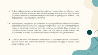 ● A observação de que fazer perguntas pode revelar interesse por nossos semelhantes é muito
pertinente. Quando nos dispomos a escutar e dar a devida atenção ao que o outro questiona
ou propõe, abrimo-nos verdadeiramente para uma troca de percepções e reflexões. Essa
disposição para o aprendizado é fundamental.
● Ao dialogarmos com pessoas que observam o mundo de perspectivas diferentes das nossas,
podemos descobrir novas nuances. Elas podem ter percebido coisas que ainda não tínhamos
notado e identificado problemas que não havíamos considerado. Essa ampliação de
horizontes enriquece nossa visão das coisas e de nós mesmos, proporcionando mais
possibilidades de escolha na construção de uma vida mais justa, sábia, generosa e feliz.
● O diálogo, portanto, é uma ferramenta poderosa para a compreensão mútua e o crescimento
pessoal. Através dele, podemos transcender nossas próprias limitações e expandir nossa
compreensão do mundo.
 