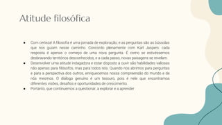 Atitude filosófica
● Com certeza! A filosofia é uma jornada de exploração, e as perguntas são as bússolas
que nos guiam nesse caminho. Concordo plenamente com Karl Jaspers: cada
resposta é apenas o começo de uma nova pergunta. É como se estivéssemos
desbravando territórios desconhecidos, e a cada passo, novas paisagens se revelam.
● Desenvolver uma atitude indagadora e estar disposto a ouvir são habilidades valiosas
não apenas para filósofos, mas para todos nós. Quando nos abrimos para perguntas
e para a perspectiva dos outros, enriquecemos nossa compreensão do mundo e de
nós mesmos. O diálogo genuíno é um tesouro, pois é nele que encontramos
diferentes visões, desafios e oportunidades de crescimento.
● Portanto, que continuemos a questionar, a explorar e a aprender
 